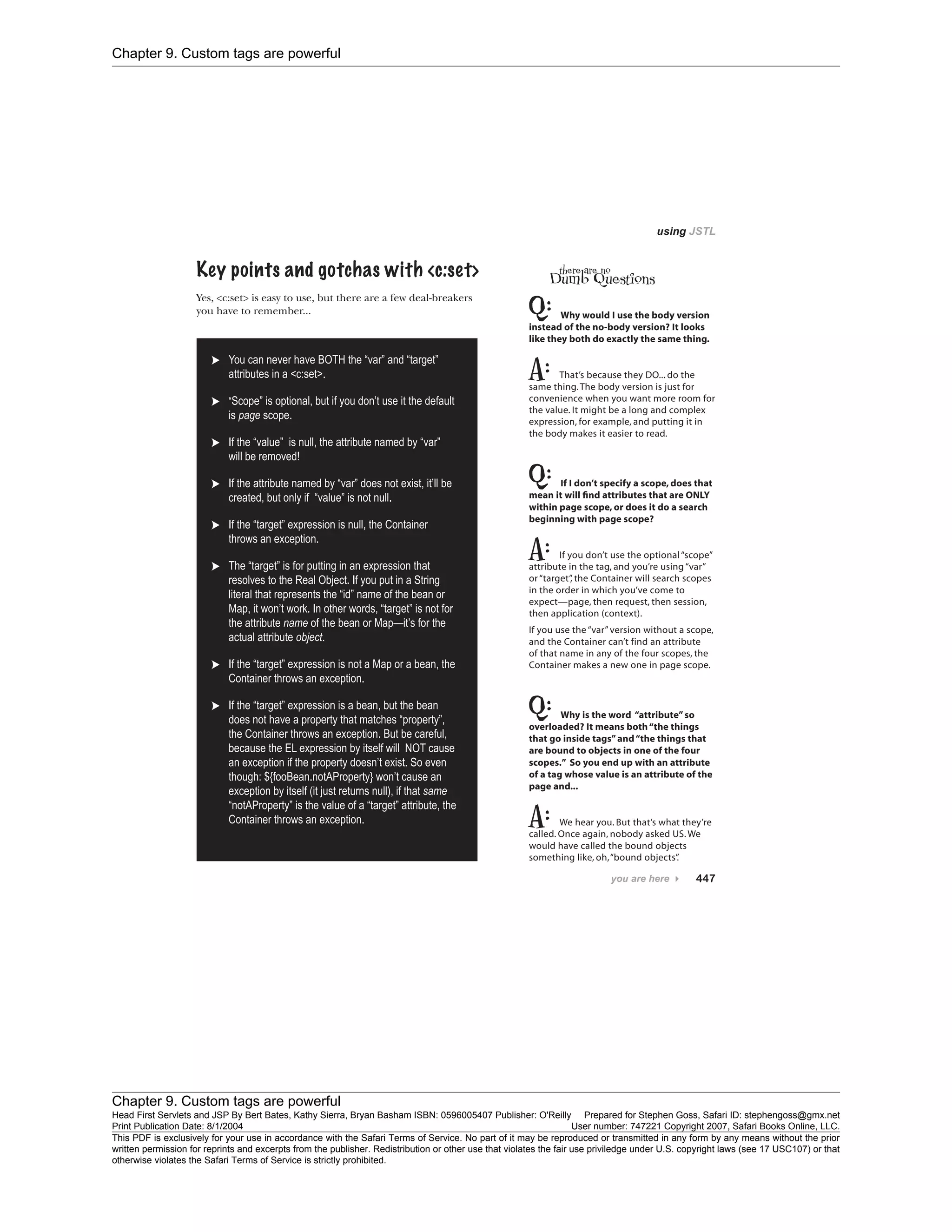 Chapter 9. Custom tags are powerful
Chapter 9. Custom tags are powerful
Head First Servlets and JSP By Bert Bates, Kathy Sierra, Bryan Basham ISBN: 0596005407 Publisher: O'Reilly Prepared for Stephen Goss, Safari ID: stephengoss@gmx.net
Print Publication Date: 8/1/2004 User number: 747221 Copyright 2007, Safari Books Online, LLC.
This PDF is exclusively for your use in accordance with the Safari Terms of Service. No part of it may be reproduced or transmitted in any form by any means without the prior
written permission for reprints and excerpts from the publisher. Redistribution or other use that violates the fair use priviledge under U.S. copyright laws (see 17 USC107) or that
otherwise violates the Safari Terms of Service is strictly prohibited.
 