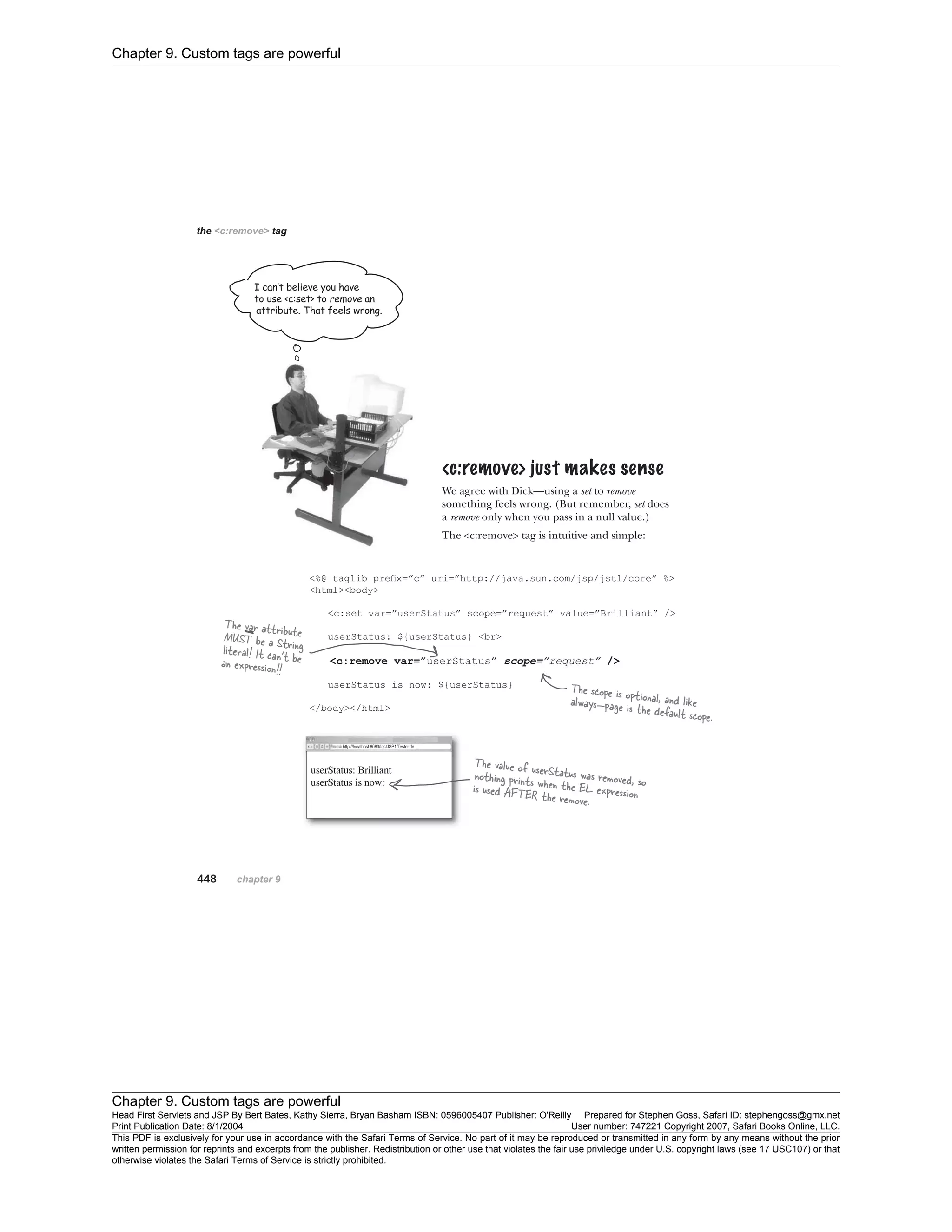 Chapter 9. Custom tags are powerful
Chapter 9. Custom tags are powerful
Head First Servlets and JSP By Bert Bates, Kathy Sierra, Bryan Basham ISBN: 0596005407 Publisher: O'Reilly Prepared for Stephen Goss, Safari ID: stephengoss@gmx.net
Print Publication Date: 8/1/2004 User number: 747221 Copyright 2007, Safari Books Online, LLC.
This PDF is exclusively for your use in accordance with the Safari Terms of Service. No part of it may be reproduced or transmitted in any form by any means without the prior
written permission for reprints and excerpts from the publisher. Redistribution or other use that violates the fair use priviledge under U.S. copyright laws (see 17 USC107) or that
otherwise violates the Safari Terms of Service is strictly prohibited.
 