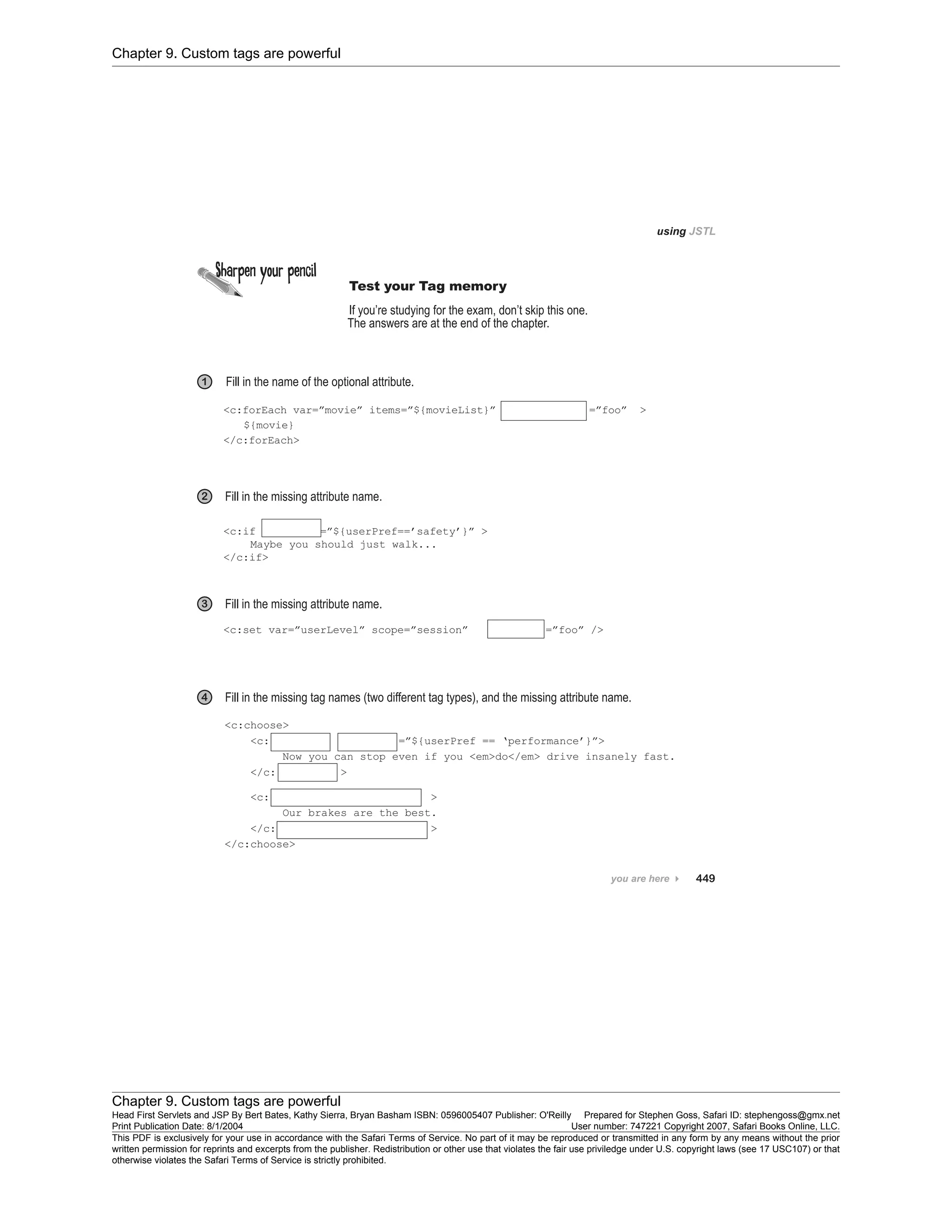 Chapter 9. Custom tags are powerful
Chapter 9. Custom tags are powerful
Head First Servlets and JSP By Bert Bates, Kathy Sierra, Bryan Basham ISBN: 0596005407 Publisher: O'Reilly Prepared for Stephen Goss, Safari ID: stephengoss@gmx.net
Print Publication Date: 8/1/2004 User number: 747221 Copyright 2007, Safari Books Online, LLC.
This PDF is exclusively for your use in accordance with the Safari Terms of Service. No part of it may be reproduced or transmitted in any form by any means without the prior
written permission for reprints and excerpts from the publisher. Redistribution or other use that violates the fair use priviledge under U.S. copyright laws (see 17 USC107) or that
otherwise violates the Safari Terms of Service is strictly prohibited.
 