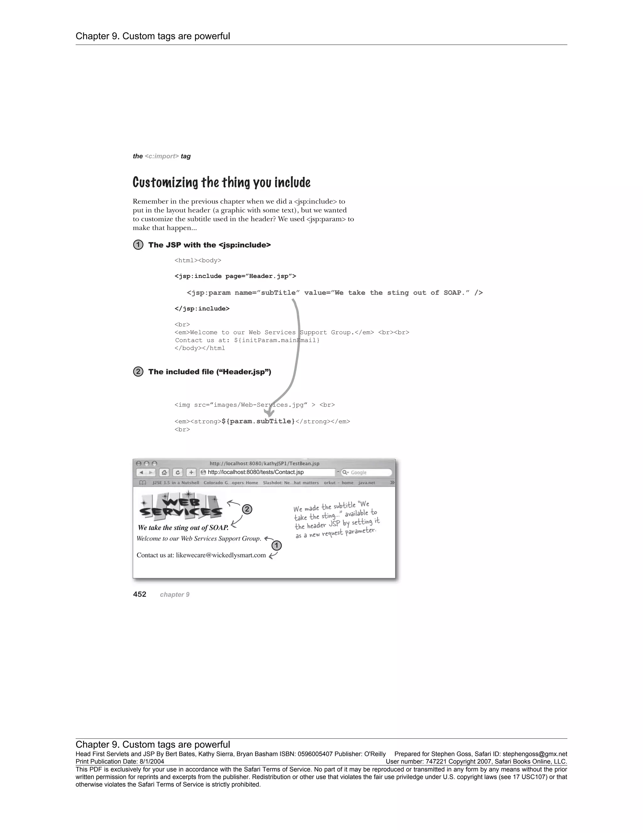 Chapter 9. Custom tags are powerful
Chapter 9. Custom tags are powerful
Head First Servlets and JSP By Bert Bates, Kathy Sierra, Bryan Basham ISBN: 0596005407 Publisher: O'Reilly Prepared for Stephen Goss, Safari ID: stephengoss@gmx.net
Print Publication Date: 8/1/2004 User number: 747221 Copyright 2007, Safari Books Online, LLC.
This PDF is exclusively for your use in accordance with the Safari Terms of Service. No part of it may be reproduced or transmitted in any form by any means without the prior
written permission for reprints and excerpts from the publisher. Redistribution or other use that violates the fair use priviledge under U.S. copyright laws (see 17 USC107) or that
otherwise violates the Safari Terms of Service is strictly prohibited.
 