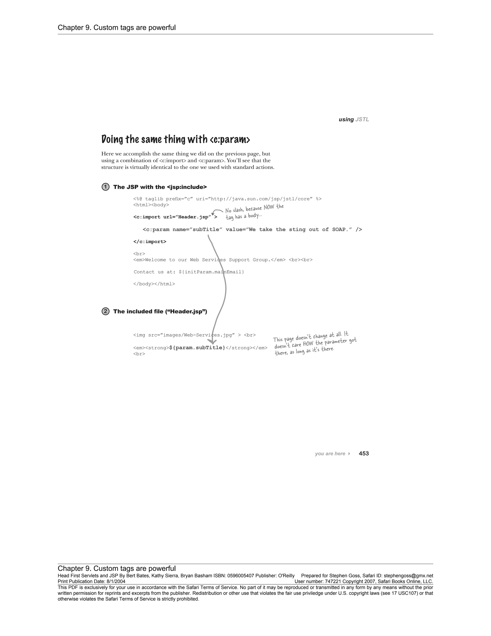 Chapter 9. Custom tags are powerful
Chapter 9. Custom tags are powerful
Head First Servlets and JSP By Bert Bates, Kathy Sierra, Bryan Basham ISBN: 0596005407 Publisher: O'Reilly Prepared for Stephen Goss, Safari ID: stephengoss@gmx.net
Print Publication Date: 8/1/2004 User number: 747221 Copyright 2007, Safari Books Online, LLC.
This PDF is exclusively for your use in accordance with the Safari Terms of Service. No part of it may be reproduced or transmitted in any form by any means without the prior
written permission for reprints and excerpts from the publisher. Redistribution or other use that violates the fair use priviledge under U.S. copyright laws (see 17 USC107) or that
otherwise violates the Safari Terms of Service is strictly prohibited.
 