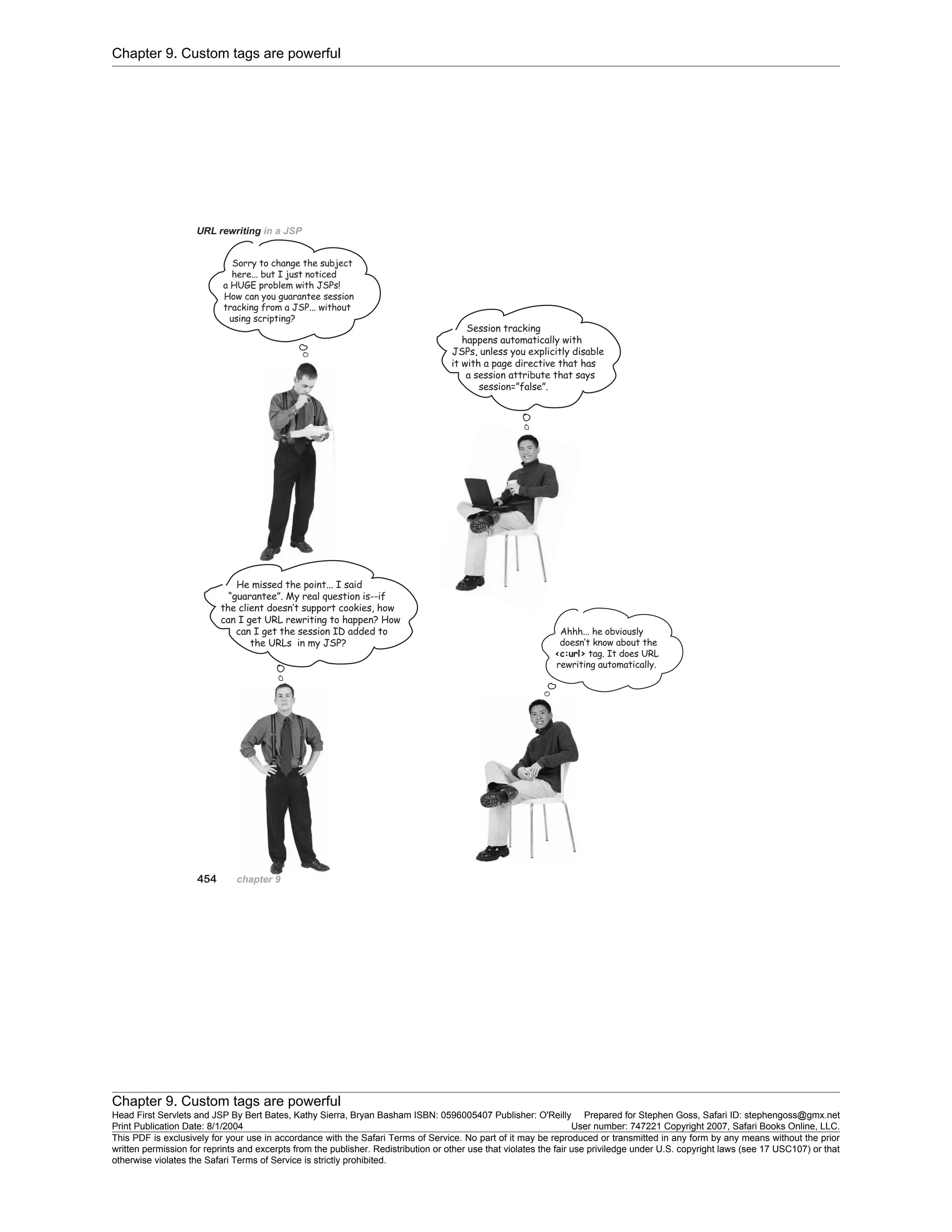 Chapter 9. Custom tags are powerful
Chapter 9. Custom tags are powerful
Head First Servlets and JSP By Bert Bates, Kathy Sierra, Bryan Basham ISBN: 0596005407 Publisher: O'Reilly Prepared for Stephen Goss, Safari ID: stephengoss@gmx.net
Print Publication Date: 8/1/2004 User number: 747221 Copyright 2007, Safari Books Online, LLC.
This PDF is exclusively for your use in accordance with the Safari Terms of Service. No part of it may be reproduced or transmitted in any form by any means without the prior
written permission for reprints and excerpts from the publisher. Redistribution or other use that violates the fair use priviledge under U.S. copyright laws (see 17 USC107) or that
otherwise violates the Safari Terms of Service is strictly prohibited.
 