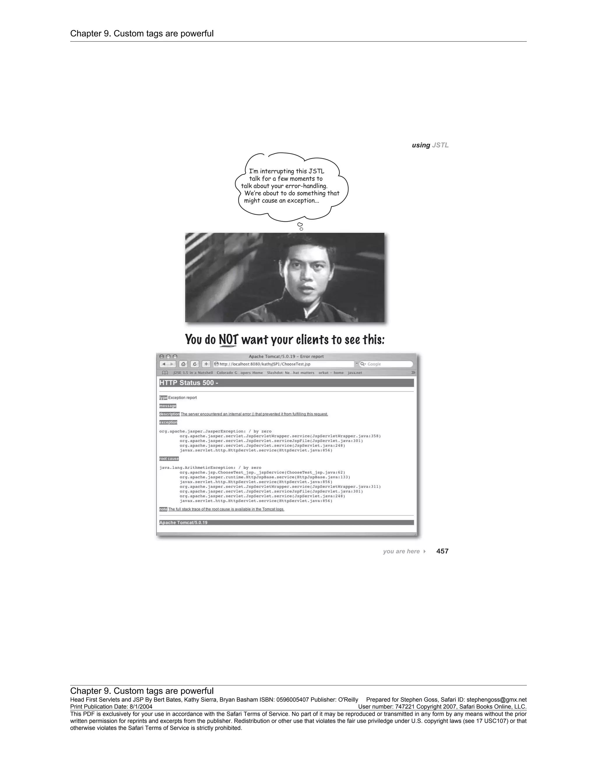 Chapter 9. Custom tags are powerful
Chapter 9. Custom tags are powerful
Head First Servlets and JSP By Bert Bates, Kathy Sierra, Bryan Basham ISBN: 0596005407 Publisher: O'Reilly Prepared for Stephen Goss, Safari ID: stephengoss@gmx.net
Print Publication Date: 8/1/2004 User number: 747221 Copyright 2007, Safari Books Online, LLC.
This PDF is exclusively for your use in accordance with the Safari Terms of Service. No part of it may be reproduced or transmitted in any form by any means without the prior
written permission for reprints and excerpts from the publisher. Redistribution or other use that violates the fair use priviledge under U.S. copyright laws (see 17 USC107) or that
otherwise violates the Safari Terms of Service is strictly prohibited.
 