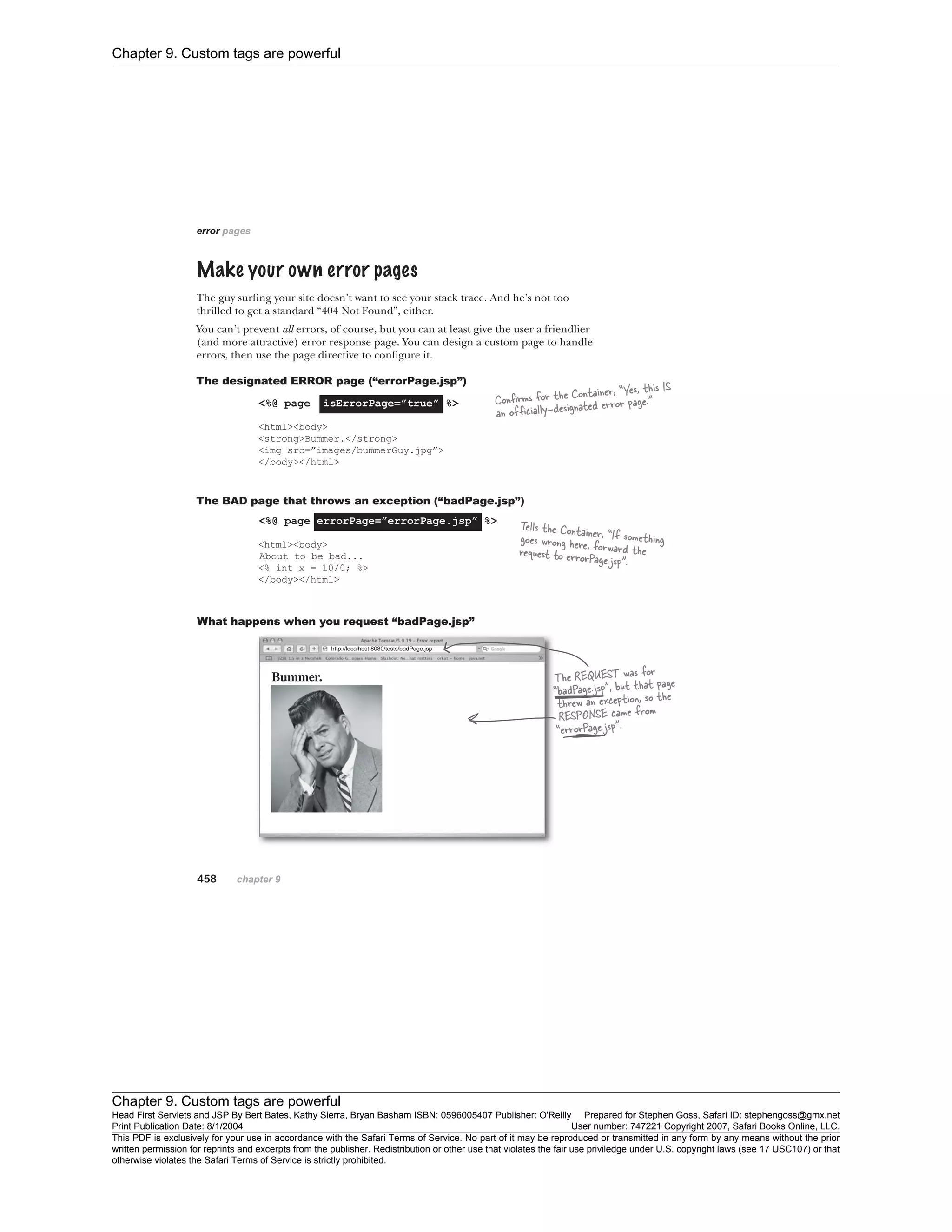 Chapter 9. Custom tags are powerful
Chapter 9. Custom tags are powerful
Head First Servlets and JSP By Bert Bates, Kathy Sierra, Bryan Basham ISBN: 0596005407 Publisher: O'Reilly Prepared for Stephen Goss, Safari ID: stephengoss@gmx.net
Print Publication Date: 8/1/2004 User number: 747221 Copyright 2007, Safari Books Online, LLC.
This PDF is exclusively for your use in accordance with the Safari Terms of Service. No part of it may be reproduced or transmitted in any form by any means without the prior
written permission for reprints and excerpts from the publisher. Redistribution or other use that violates the fair use priviledge under U.S. copyright laws (see 17 USC107) or that
otherwise violates the Safari Terms of Service is strictly prohibited.
 