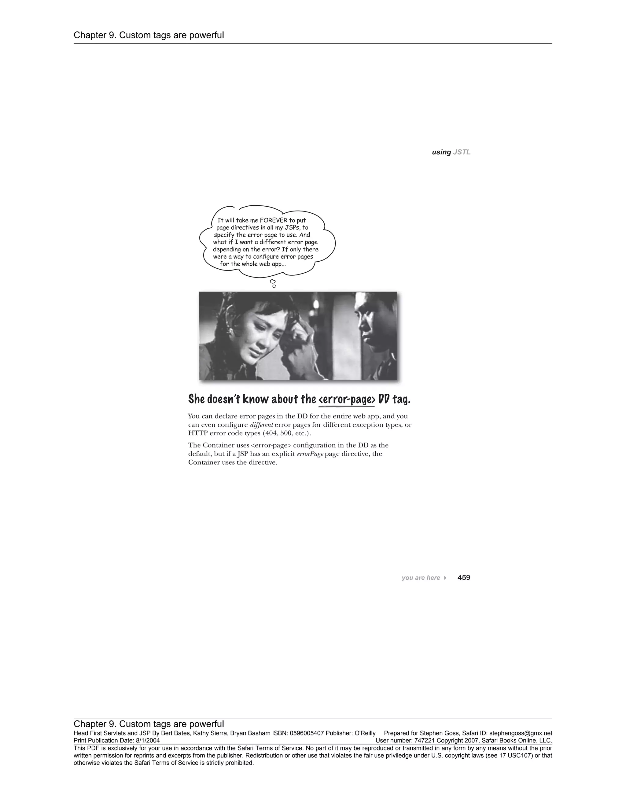 Chapter 9. Custom tags are powerful
Chapter 9. Custom tags are powerful
Head First Servlets and JSP By Bert Bates, Kathy Sierra, Bryan Basham ISBN: 0596005407 Publisher: O'Reilly Prepared for Stephen Goss, Safari ID: stephengoss@gmx.net
Print Publication Date: 8/1/2004 User number: 747221 Copyright 2007, Safari Books Online, LLC.
This PDF is exclusively for your use in accordance with the Safari Terms of Service. No part of it may be reproduced or transmitted in any form by any means without the prior
written permission for reprints and excerpts from the publisher. Redistribution or other use that violates the fair use priviledge under U.S. copyright laws (see 17 USC107) or that
otherwise violates the Safari Terms of Service is strictly prohibited.
 