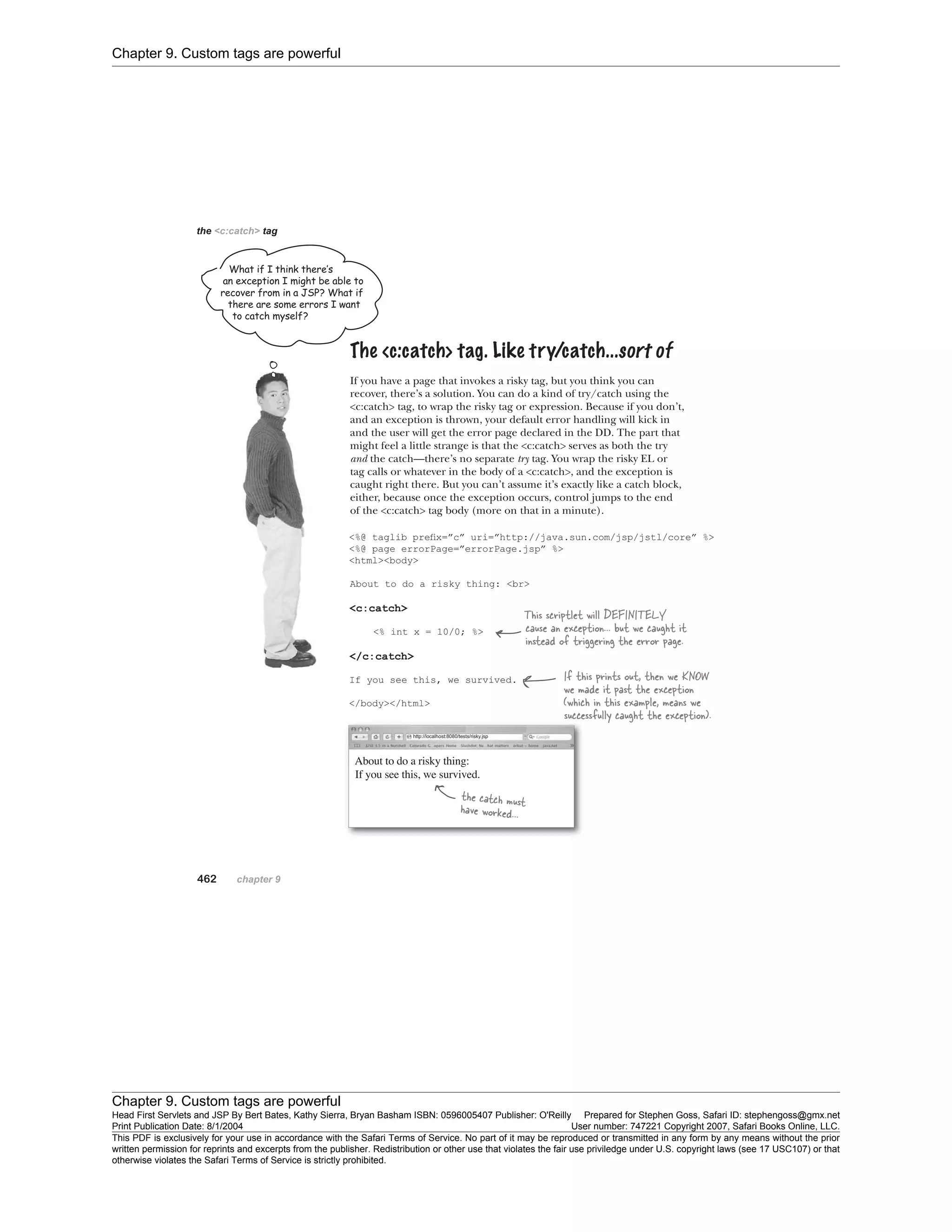 Chapter 9. Custom tags are powerful
Chapter 9. Custom tags are powerful
Head First Servlets and JSP By Bert Bates, Kathy Sierra, Bryan Basham ISBN: 0596005407 Publisher: O'Reilly Prepared for Stephen Goss, Safari ID: stephengoss@gmx.net
Print Publication Date: 8/1/2004 User number: 747221 Copyright 2007, Safari Books Online, LLC.
This PDF is exclusively for your use in accordance with the Safari Terms of Service. No part of it may be reproduced or transmitted in any form by any means without the prior
written permission for reprints and excerpts from the publisher. Redistribution or other use that violates the fair use priviledge under U.S. copyright laws (see 17 USC107) or that
otherwise violates the Safari Terms of Service is strictly prohibited.
 