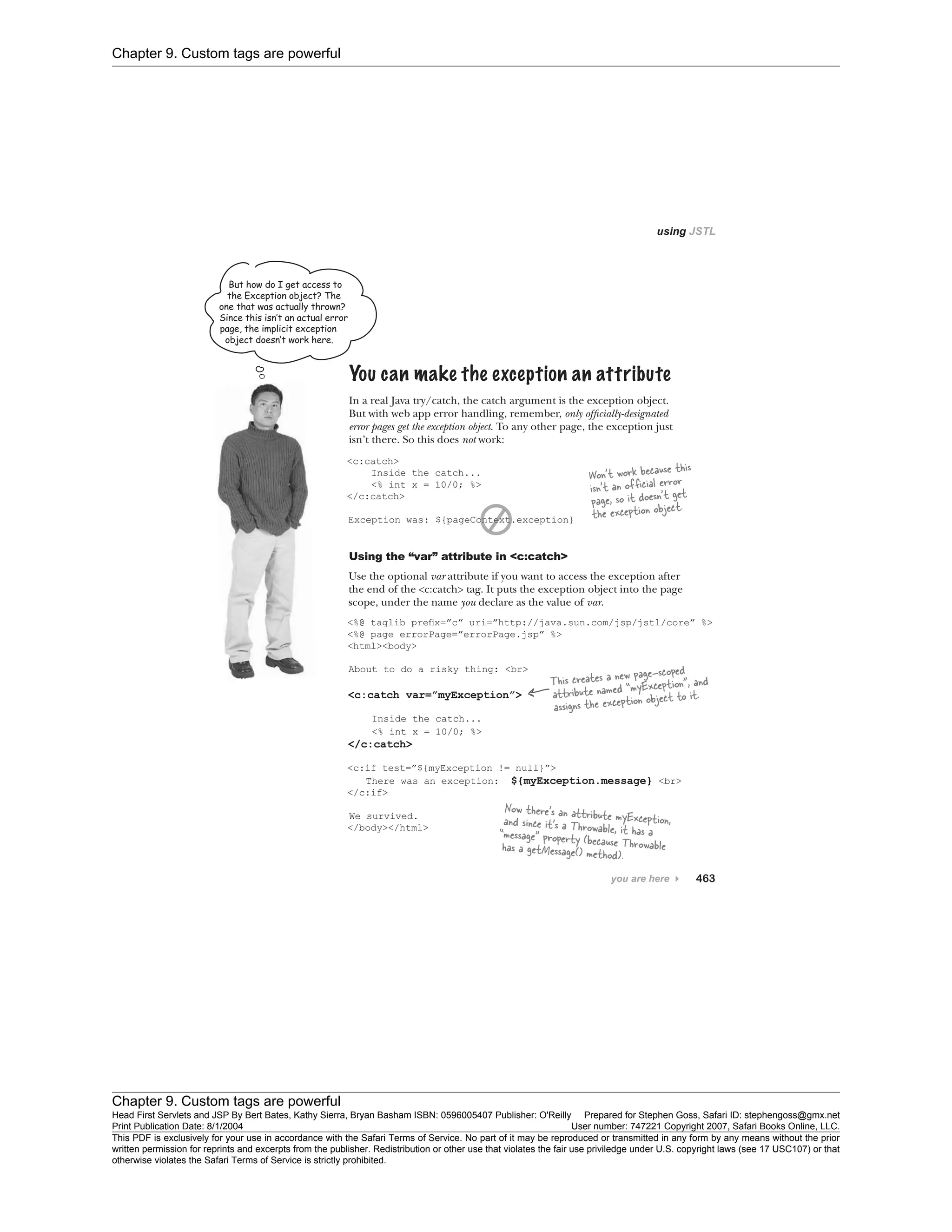 Chapter 9. Custom tags are powerful
Chapter 9. Custom tags are powerful
Head First Servlets and JSP By Bert Bates, Kathy Sierra, Bryan Basham ISBN: 0596005407 Publisher: O'Reilly Prepared for Stephen Goss, Safari ID: stephengoss@gmx.net
Print Publication Date: 8/1/2004 User number: 747221 Copyright 2007, Safari Books Online, LLC.
This PDF is exclusively for your use in accordance with the Safari Terms of Service. No part of it may be reproduced or transmitted in any form by any means without the prior
written permission for reprints and excerpts from the publisher. Redistribution or other use that violates the fair use priviledge under U.S. copyright laws (see 17 USC107) or that
otherwise violates the Safari Terms of Service is strictly prohibited.
 