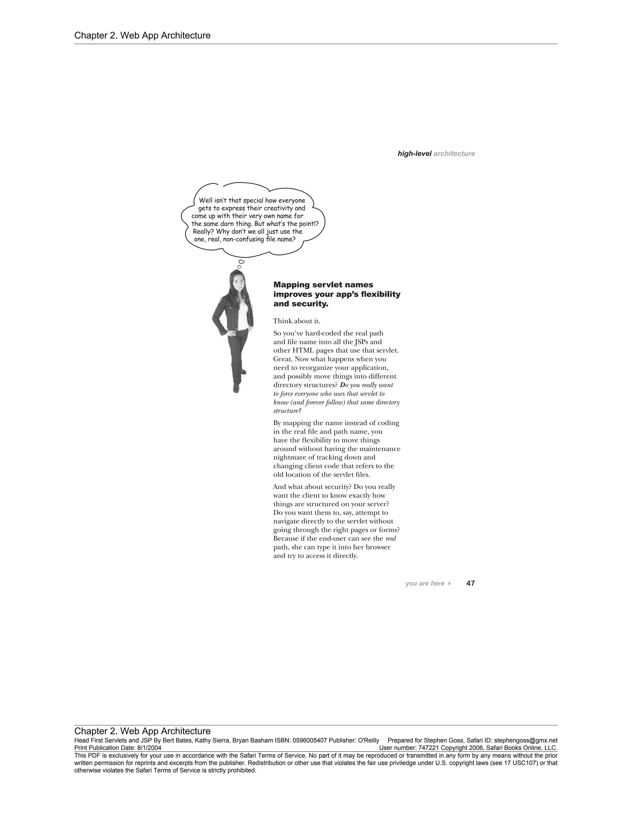 Chapter 2. Web App Architecture
Chapter 2. Web App Architecture
Head First Servlets and JSP By Bert Bates, Kathy Sierra, Bryan Basham ISBN: 0596005407 Publisher: O'Reilly Prepared for Stephen Goss, Safari ID: stephengoss@gmx.net
Print Publication Date: 8/1/2004 User number: 747221 Copyright 2006, Safari Books Online, LLC.
This PDF is exclusively for your use in accordance with the Safari Terms of Service. No part of it may be reproduced or transmitted in any form by any means without the prior
written permission for reprints and excerpts from the publisher. Redistribution or other use that violates the fair use priviledge under U.S. copyright laws (see 17 USC107) or that
otherwise violates the Safari Terms of Service is strictly prohibited.
 