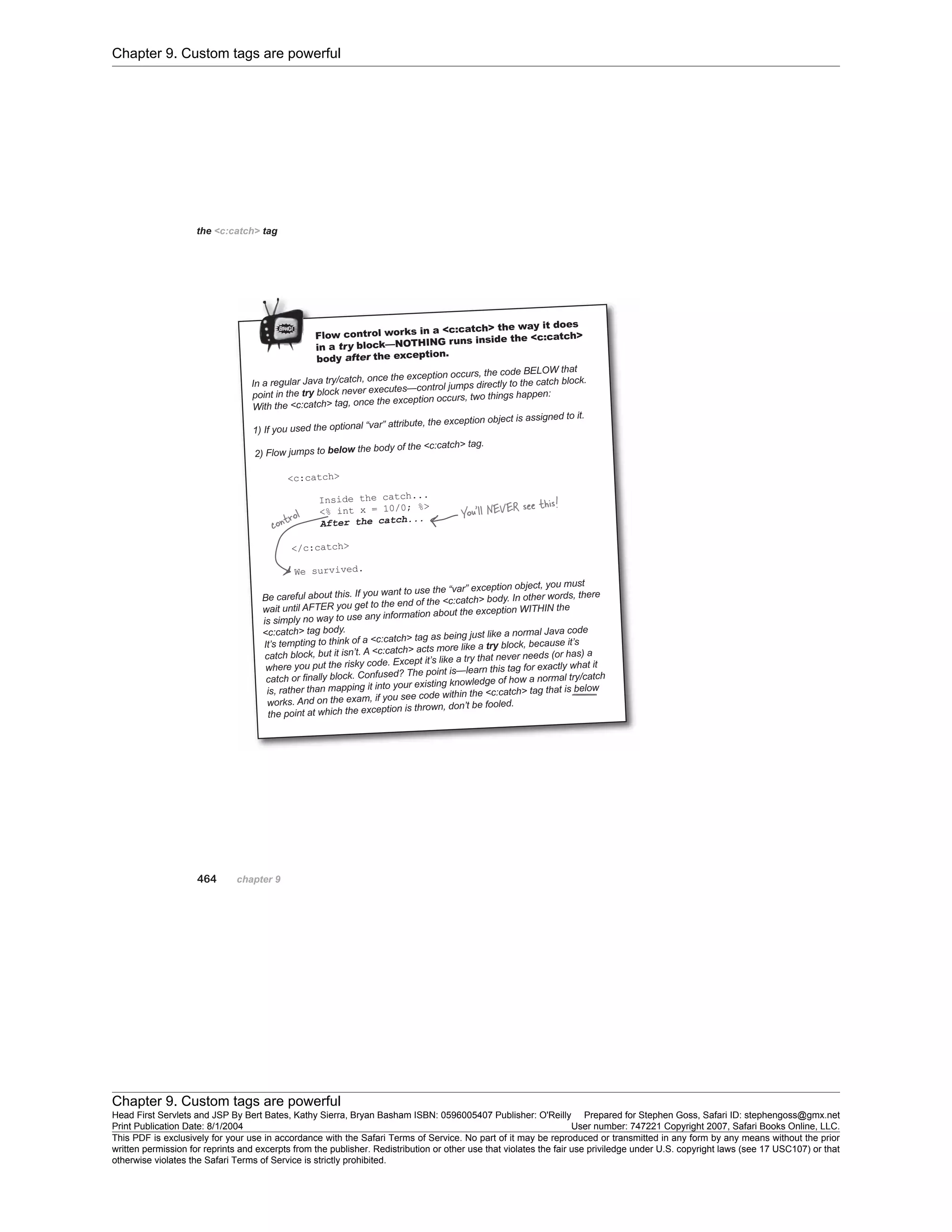 Chapter 9. Custom tags are powerful
Chapter 9. Custom tags are powerful
Head First Servlets and JSP By Bert Bates, Kathy Sierra, Bryan Basham ISBN: 0596005407 Publisher: O'Reilly Prepared for Stephen Goss, Safari ID: stephengoss@gmx.net
Print Publication Date: 8/1/2004 User number: 747221 Copyright 2007, Safari Books Online, LLC.
This PDF is exclusively for your use in accordance with the Safari Terms of Service. No part of it may be reproduced or transmitted in any form by any means without the prior
written permission for reprints and excerpts from the publisher. Redistribution or other use that violates the fair use priviledge under U.S. copyright laws (see 17 USC107) or that
otherwise violates the Safari Terms of Service is strictly prohibited.
 