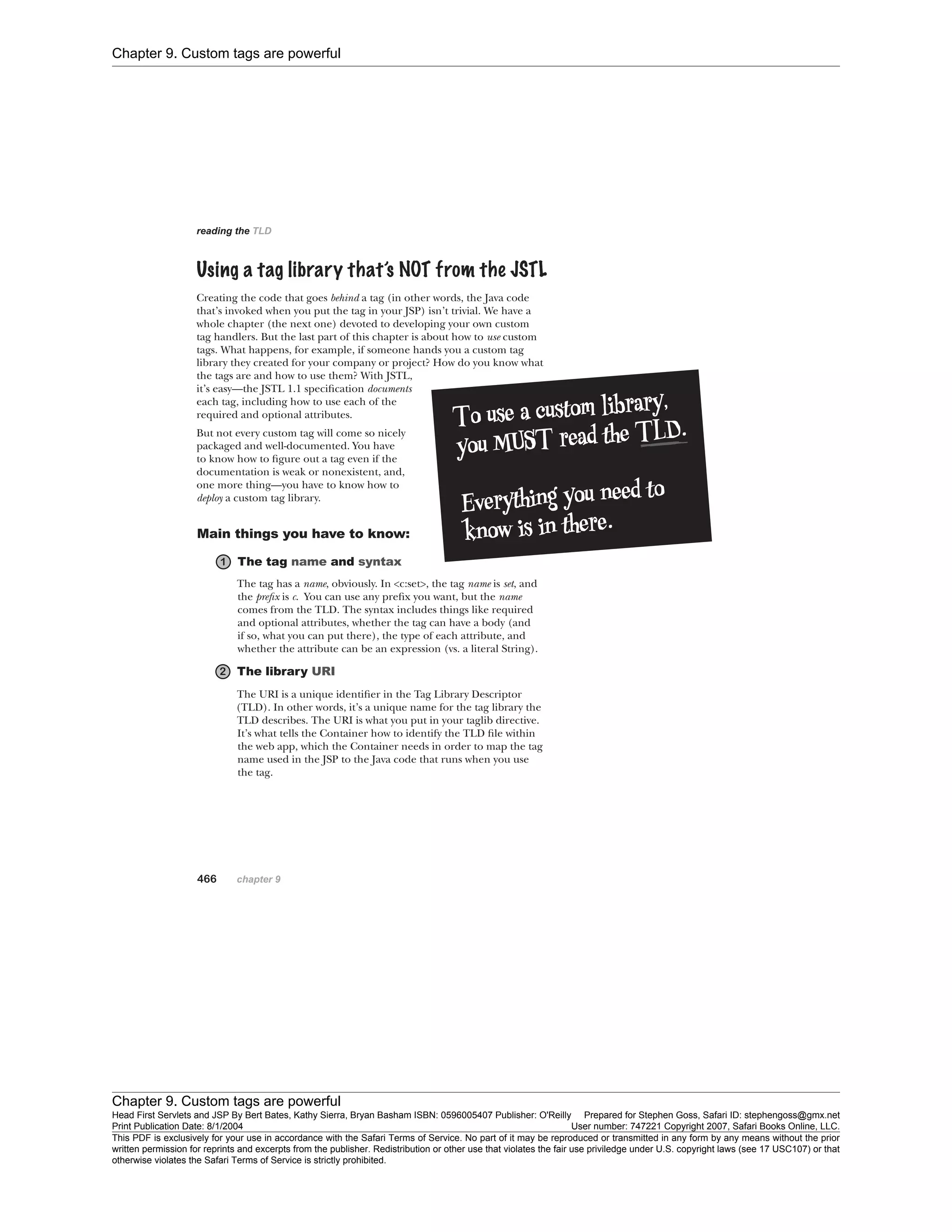 Chapter 9. Custom tags are powerful
Chapter 9. Custom tags are powerful
Head First Servlets and JSP By Bert Bates, Kathy Sierra, Bryan Basham ISBN: 0596005407 Publisher: O'Reilly Prepared for Stephen Goss, Safari ID: stephengoss@gmx.net
Print Publication Date: 8/1/2004 User number: 747221 Copyright 2007, Safari Books Online, LLC.
This PDF is exclusively for your use in accordance with the Safari Terms of Service. No part of it may be reproduced or transmitted in any form by any means without the prior
written permission for reprints and excerpts from the publisher. Redistribution or other use that violates the fair use priviledge under U.S. copyright laws (see 17 USC107) or that
otherwise violates the Safari Terms of Service is strictly prohibited.
 