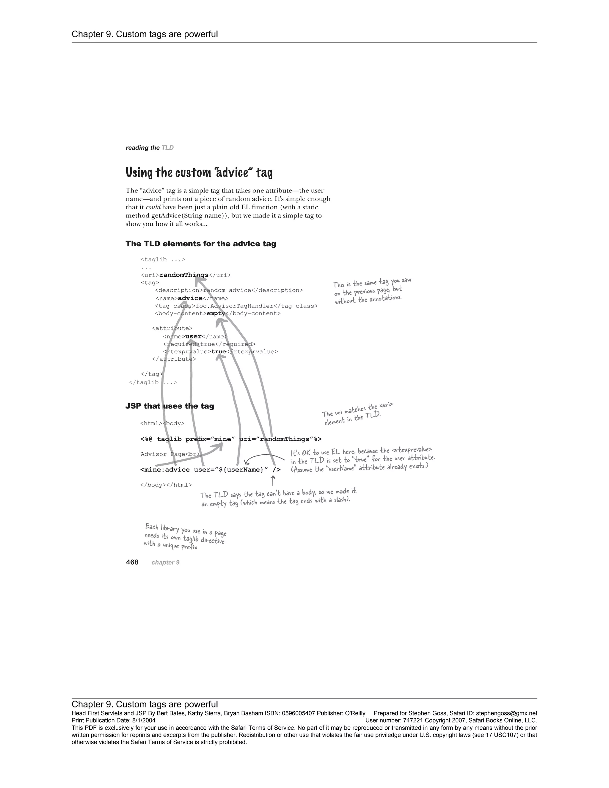 Chapter 9. Custom tags are powerful
Chapter 9. Custom tags are powerful
Head First Servlets and JSP By Bert Bates, Kathy Sierra, Bryan Basham ISBN: 0596005407 Publisher: O'Reilly Prepared for Stephen Goss, Safari ID: stephengoss@gmx.net
Print Publication Date: 8/1/2004 User number: 747221 Copyright 2007, Safari Books Online, LLC.
This PDF is exclusively for your use in accordance with the Safari Terms of Service. No part of it may be reproduced or transmitted in any form by any means without the prior
written permission for reprints and excerpts from the publisher. Redistribution or other use that violates the fair use priviledge under U.S. copyright laws (see 17 USC107) or that
otherwise violates the Safari Terms of Service is strictly prohibited.
 