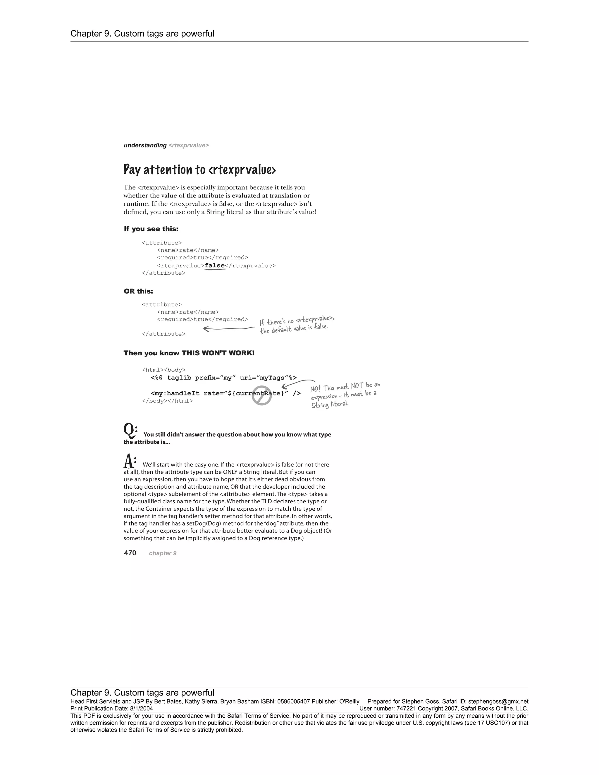 Chapter 9. Custom tags are powerful
Chapter 9. Custom tags are powerful
Head First Servlets and JSP By Bert Bates, Kathy Sierra, Bryan Basham ISBN: 0596005407 Publisher: O'Reilly Prepared for Stephen Goss, Safari ID: stephengoss@gmx.net
Print Publication Date: 8/1/2004 User number: 747221 Copyright 2007, Safari Books Online, LLC.
This PDF is exclusively for your use in accordance with the Safari Terms of Service. No part of it may be reproduced or transmitted in any form by any means without the prior
written permission for reprints and excerpts from the publisher. Redistribution or other use that violates the fair use priviledge under U.S. copyright laws (see 17 USC107) or that
otherwise violates the Safari Terms of Service is strictly prohibited.
 