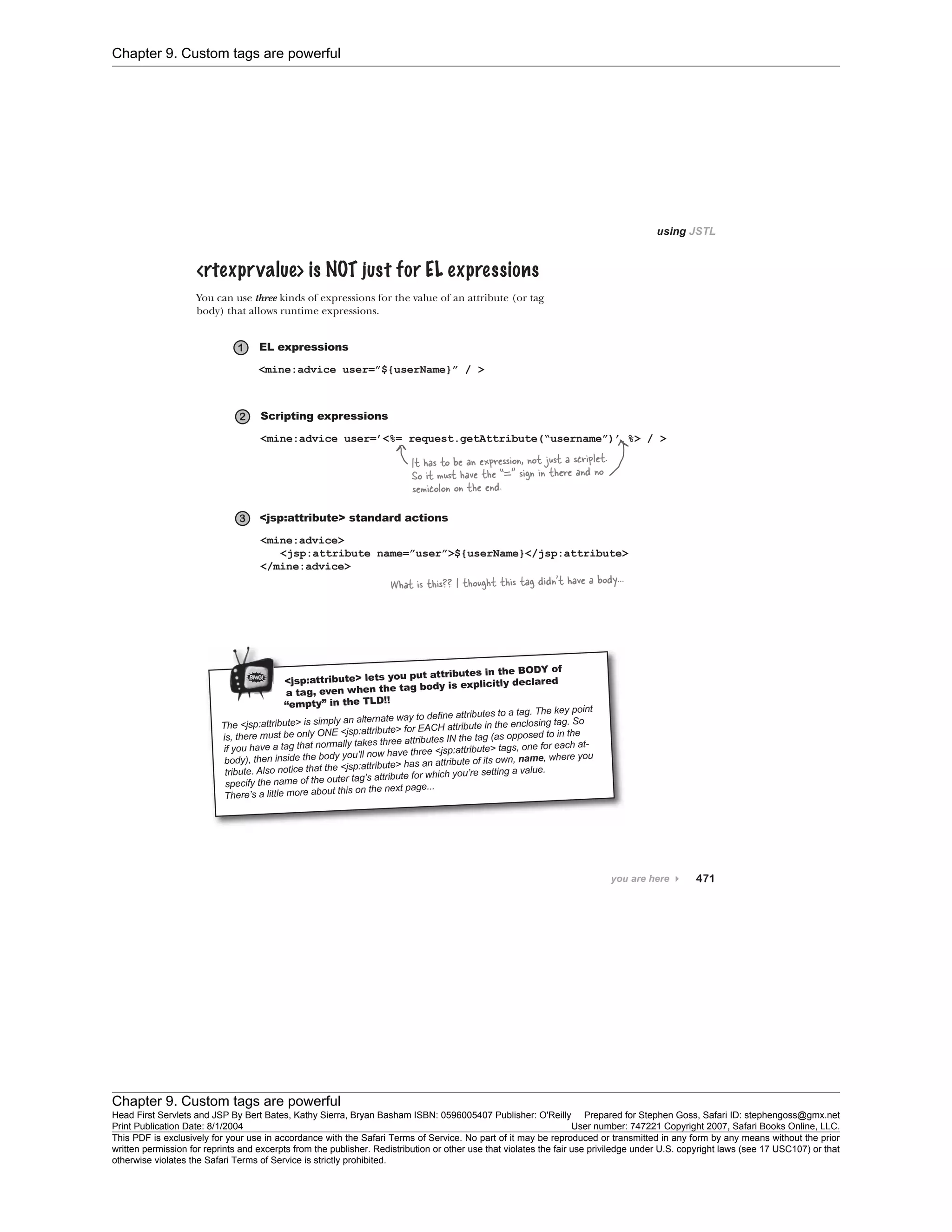 Chapter 9. Custom tags are powerful
Chapter 9. Custom tags are powerful
Head First Servlets and JSP By Bert Bates, Kathy Sierra, Bryan Basham ISBN: 0596005407 Publisher: O'Reilly Prepared for Stephen Goss, Safari ID: stephengoss@gmx.net
Print Publication Date: 8/1/2004 User number: 747221 Copyright 2007, Safari Books Online, LLC.
This PDF is exclusively for your use in accordance with the Safari Terms of Service. No part of it may be reproduced or transmitted in any form by any means without the prior
written permission for reprints and excerpts from the publisher. Redistribution or other use that violates the fair use priviledge under U.S. copyright laws (see 17 USC107) or that
otherwise violates the Safari Terms of Service is strictly prohibited.
 