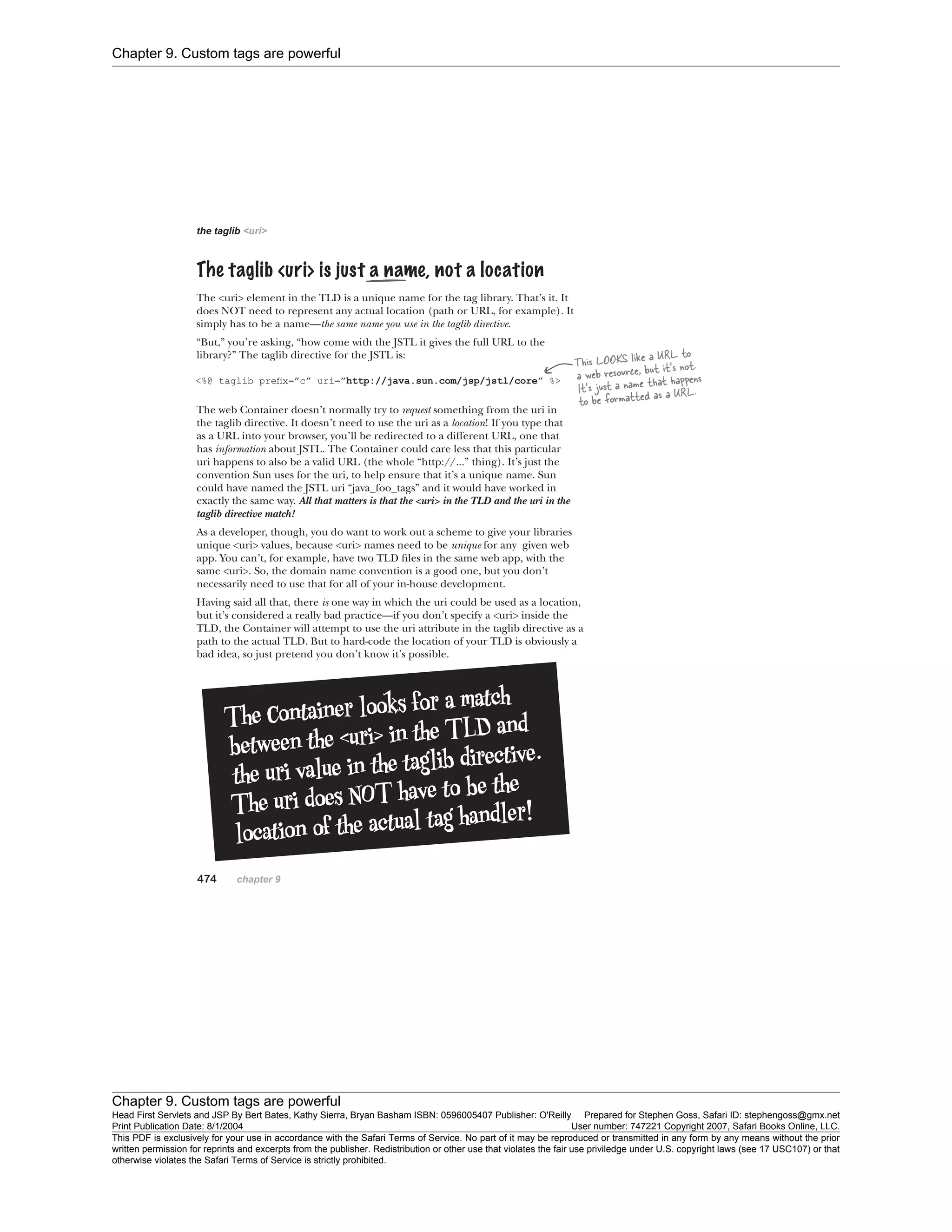 Chapter 9. Custom tags are powerful
Chapter 9. Custom tags are powerful
Head First Servlets and JSP By Bert Bates, Kathy Sierra, Bryan Basham ISBN: 0596005407 Publisher: O'Reilly Prepared for Stephen Goss, Safari ID: stephengoss@gmx.net
Print Publication Date: 8/1/2004 User number: 747221 Copyright 2007, Safari Books Online, LLC.
This PDF is exclusively for your use in accordance with the Safari Terms of Service. No part of it may be reproduced or transmitted in any form by any means without the prior
written permission for reprints and excerpts from the publisher. Redistribution or other use that violates the fair use priviledge under U.S. copyright laws (see 17 USC107) or that
otherwise violates the Safari Terms of Service is strictly prohibited.
 