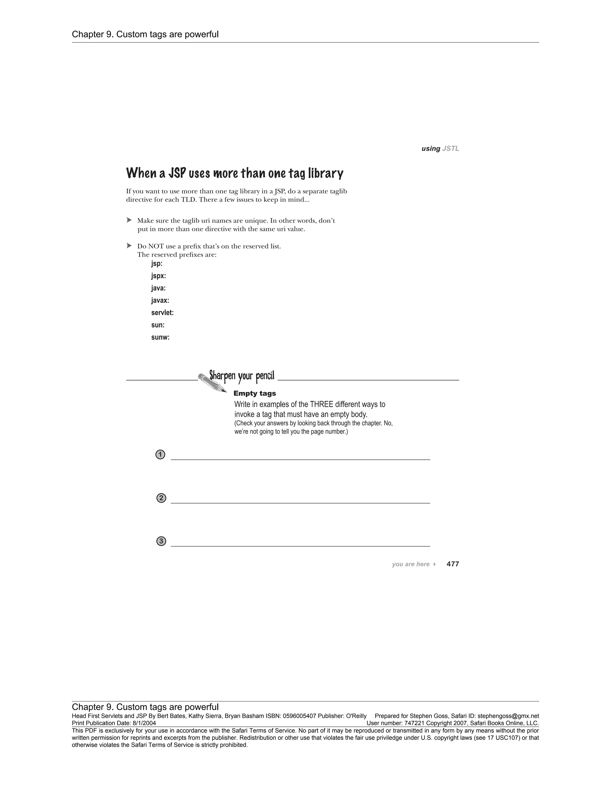 Chapter 9. Custom tags are powerful
Chapter 9. Custom tags are powerful
Head First Servlets and JSP By Bert Bates, Kathy Sierra, Bryan Basham ISBN: 0596005407 Publisher: O'Reilly Prepared for Stephen Goss, Safari ID: stephengoss@gmx.net
Print Publication Date: 8/1/2004 User number: 747221 Copyright 2007, Safari Books Online, LLC.
This PDF is exclusively for your use in accordance with the Safari Terms of Service. No part of it may be reproduced or transmitted in any form by any means without the prior
written permission for reprints and excerpts from the publisher. Redistribution or other use that violates the fair use priviledge under U.S. copyright laws (see 17 USC107) or that
otherwise violates the Safari Terms of Service is strictly prohibited.
 