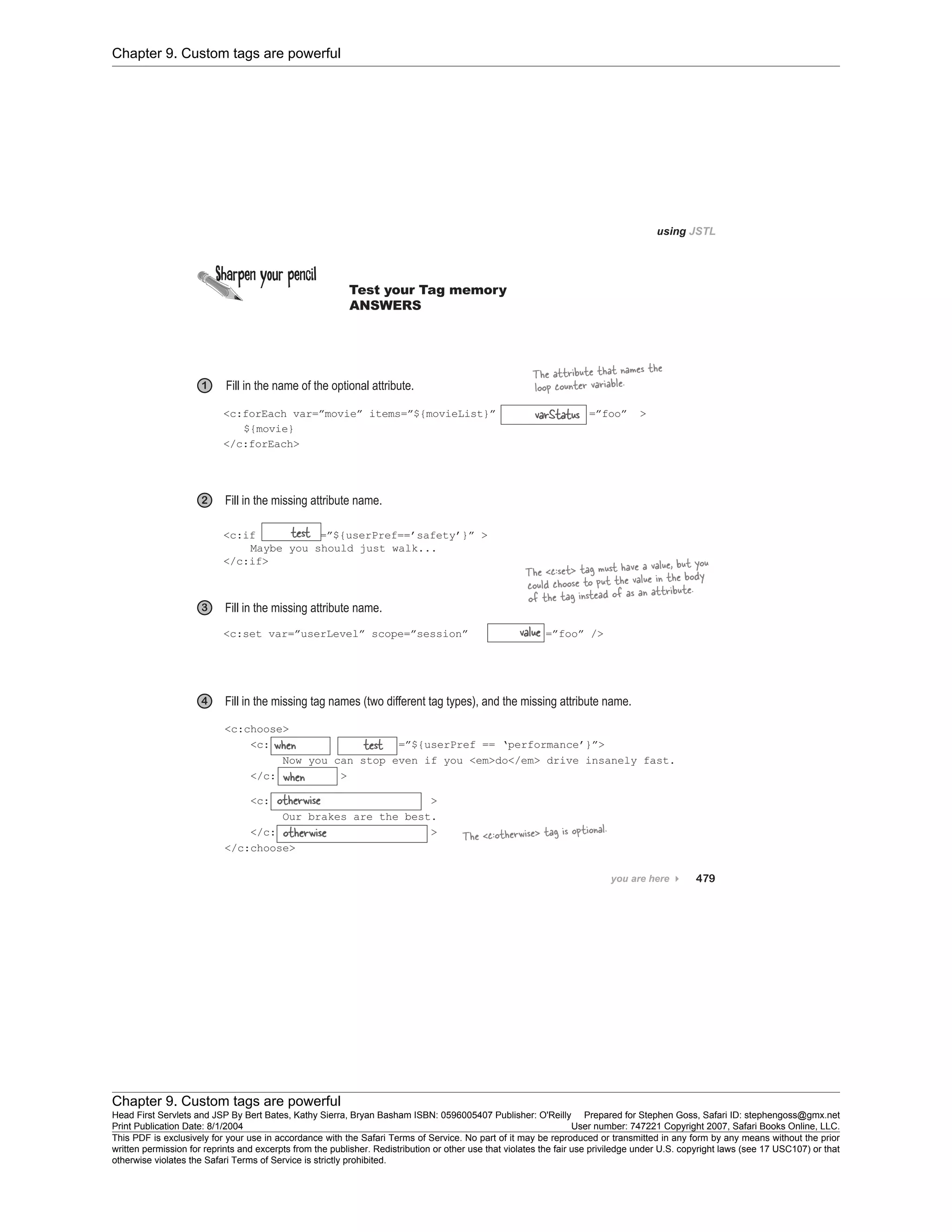 Chapter 9. Custom tags are powerful
Chapter 9. Custom tags are powerful
Head First Servlets and JSP By Bert Bates, Kathy Sierra, Bryan Basham ISBN: 0596005407 Publisher: O'Reilly Prepared for Stephen Goss, Safari ID: stephengoss@gmx.net
Print Publication Date: 8/1/2004 User number: 747221 Copyright 2007, Safari Books Online, LLC.
This PDF is exclusively for your use in accordance with the Safari Terms of Service. No part of it may be reproduced or transmitted in any form by any means without the prior
written permission for reprints and excerpts from the publisher. Redistribution or other use that violates the fair use priviledge under U.S. copyright laws (see 17 USC107) or that
otherwise violates the Safari Terms of Service is strictly prohibited.
 
