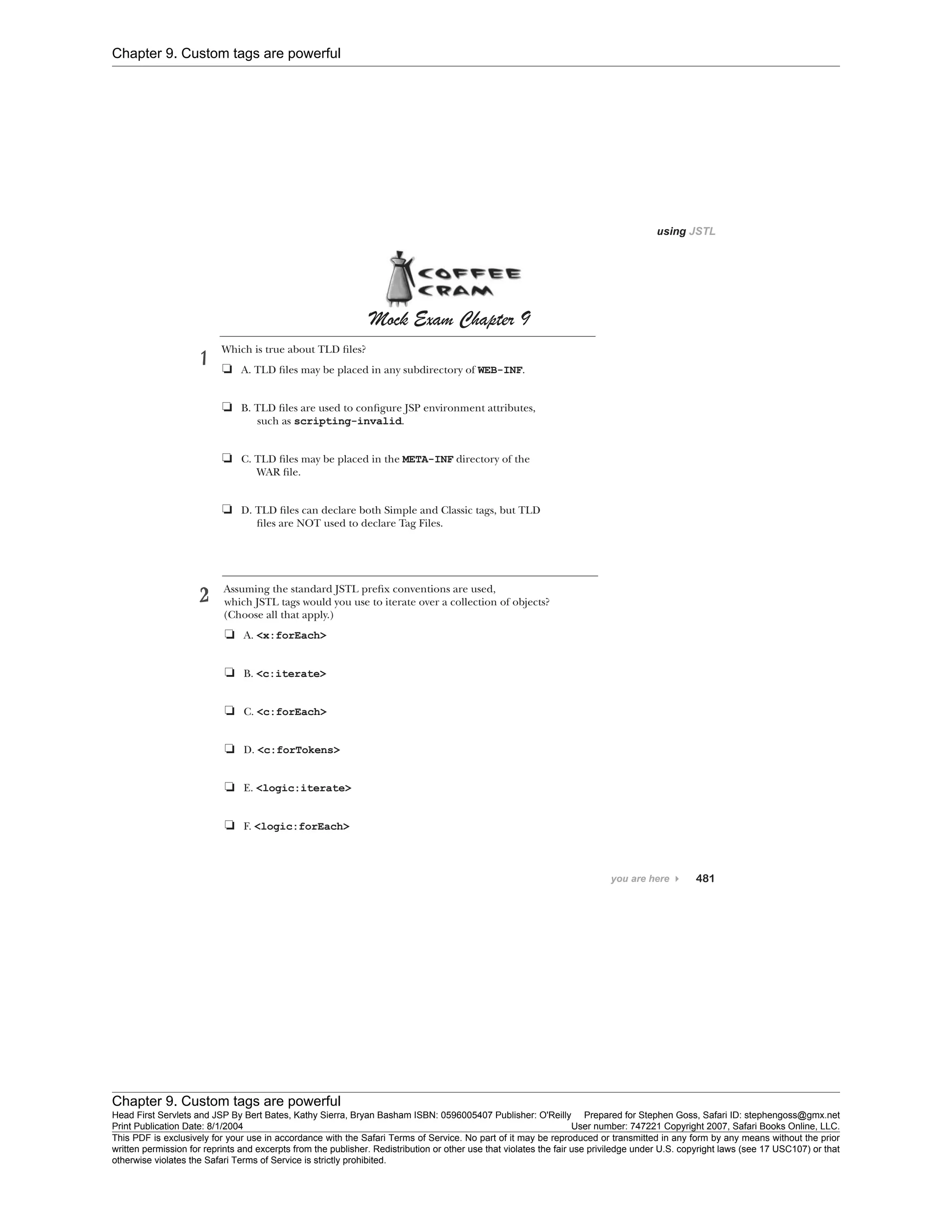 Chapter 9. Custom tags are powerful
Chapter 9. Custom tags are powerful
Head First Servlets and JSP By Bert Bates, Kathy Sierra, Bryan Basham ISBN: 0596005407 Publisher: O'Reilly Prepared for Stephen Goss, Safari ID: stephengoss@gmx.net
Print Publication Date: 8/1/2004 User number: 747221 Copyright 2007, Safari Books Online, LLC.
This PDF is exclusively for your use in accordance with the Safari Terms of Service. No part of it may be reproduced or transmitted in any form by any means without the prior
written permission for reprints and excerpts from the publisher. Redistribution or other use that violates the fair use priviledge under U.S. copyright laws (see 17 USC107) or that
otherwise violates the Safari Terms of Service is strictly prohibited.
 