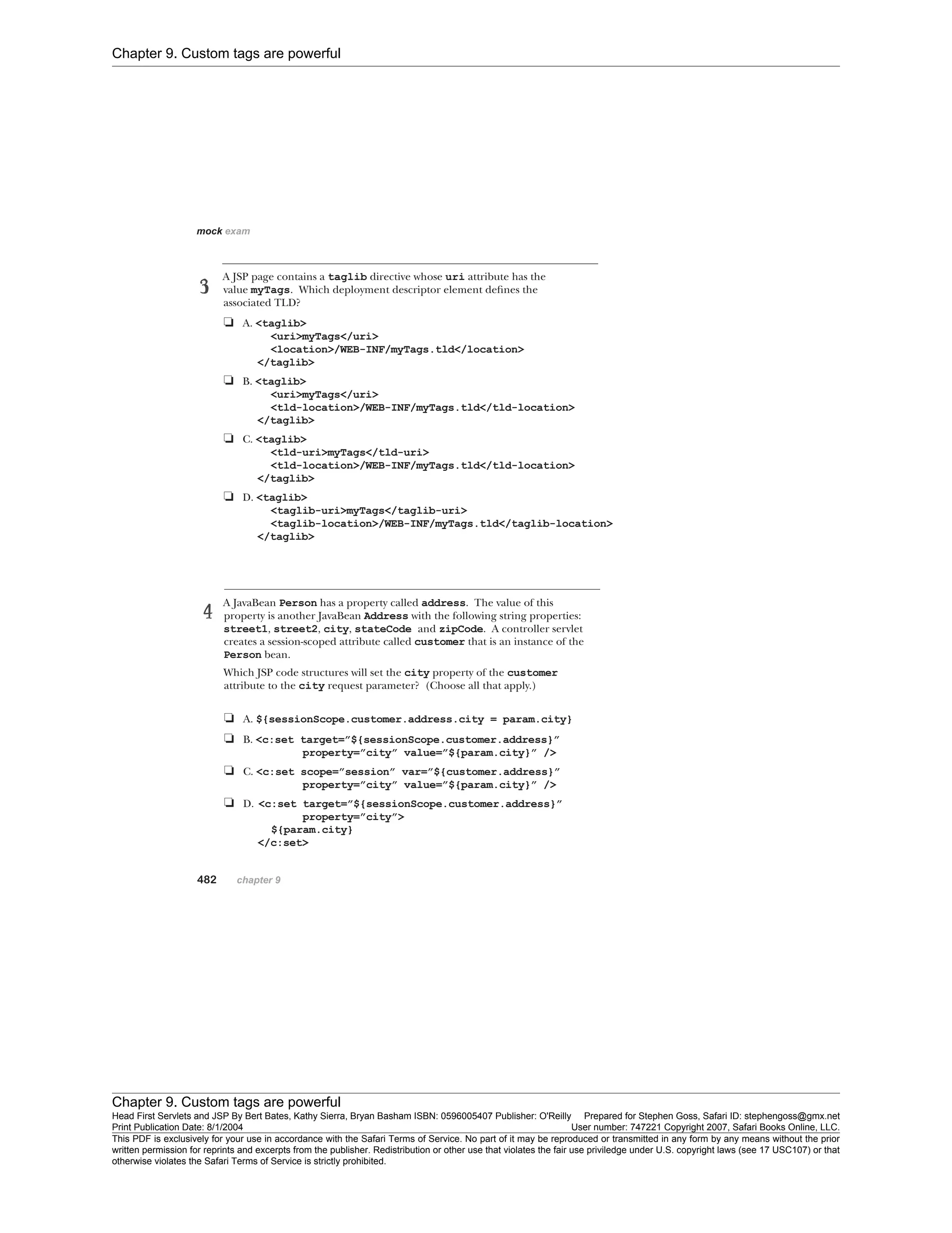 Chapter 9. Custom tags are powerful
Chapter 9. Custom tags are powerful
Head First Servlets and JSP By Bert Bates, Kathy Sierra, Bryan Basham ISBN: 0596005407 Publisher: O'Reilly Prepared for Stephen Goss, Safari ID: stephengoss@gmx.net
Print Publication Date: 8/1/2004 User number: 747221 Copyright 2007, Safari Books Online, LLC.
This PDF is exclusively for your use in accordance with the Safari Terms of Service. No part of it may be reproduced or transmitted in any form by any means without the prior
written permission for reprints and excerpts from the publisher. Redistribution or other use that violates the fair use priviledge under U.S. copyright laws (see 17 USC107) or that
otherwise violates the Safari Terms of Service is strictly prohibited.
 