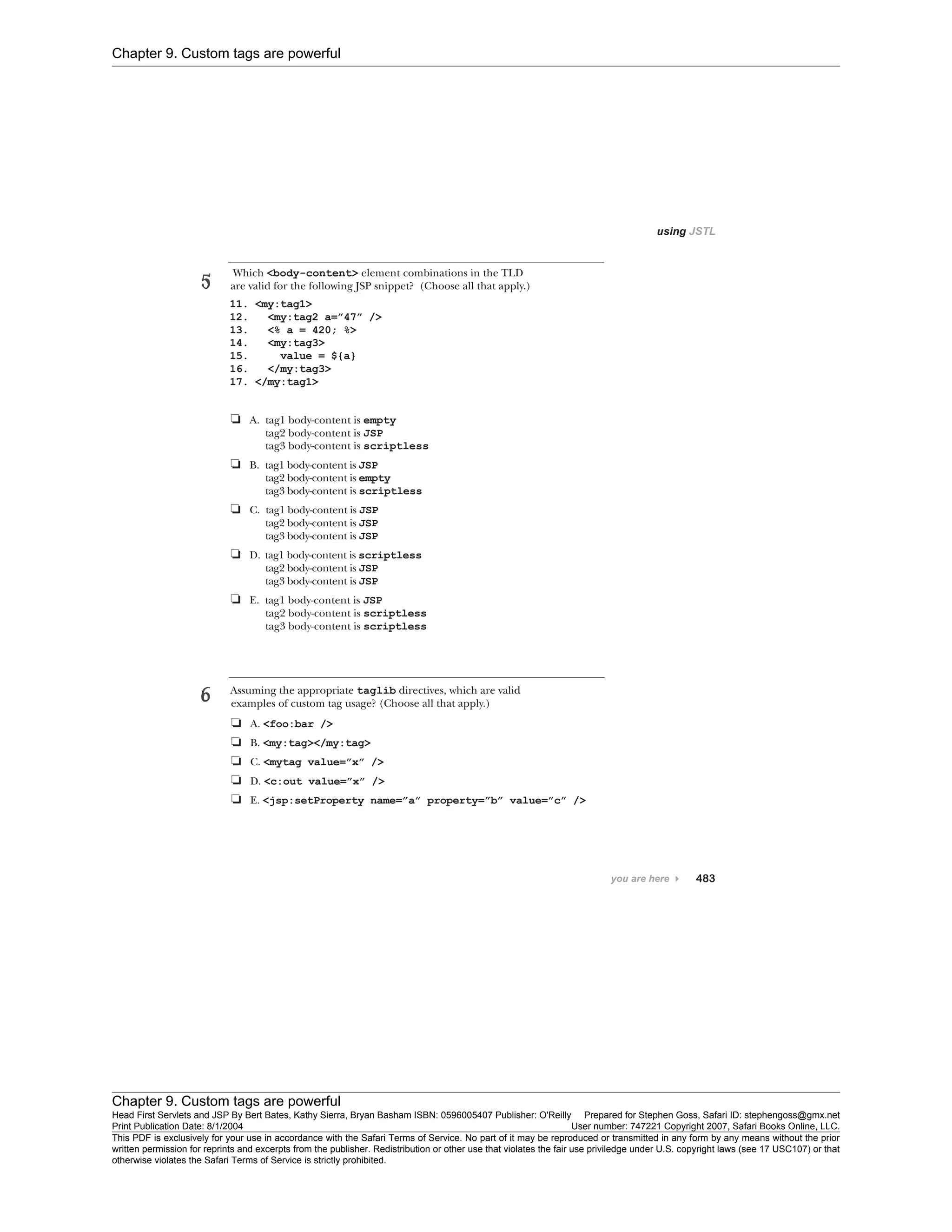 Chapter 9. Custom tags are powerful
Chapter 9. Custom tags are powerful
Head First Servlets and JSP By Bert Bates, Kathy Sierra, Bryan Basham ISBN: 0596005407 Publisher: O'Reilly Prepared for Stephen Goss, Safari ID: stephengoss@gmx.net
Print Publication Date: 8/1/2004 User number: 747221 Copyright 2007, Safari Books Online, LLC.
This PDF is exclusively for your use in accordance with the Safari Terms of Service. No part of it may be reproduced or transmitted in any form by any means without the prior
written permission for reprints and excerpts from the publisher. Redistribution or other use that violates the fair use priviledge under U.S. copyright laws (see 17 USC107) or that
otherwise violates the Safari Terms of Service is strictly prohibited.
 