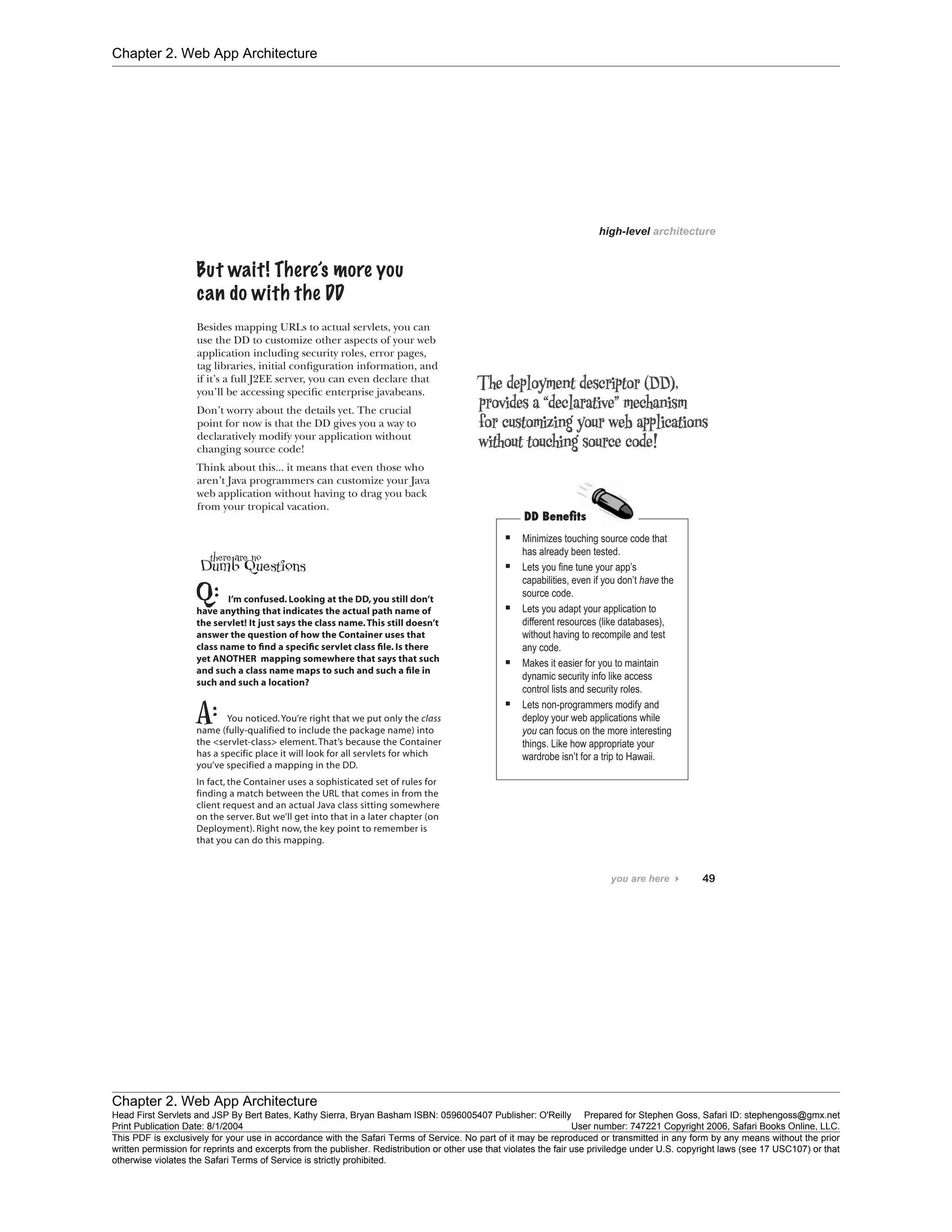 Chapter 2. Web App Architecture
Chapter 2. Web App Architecture
Head First Servlets and JSP By Bert Bates, Kathy Sierra, Bryan Basham ISBN: 0596005407 Publisher: O'Reilly Prepared for Stephen Goss, Safari ID: stephengoss@gmx.net
Print Publication Date: 8/1/2004 User number: 747221 Copyright 2006, Safari Books Online, LLC.
This PDF is exclusively for your use in accordance with the Safari Terms of Service. No part of it may be reproduced or transmitted in any form by any means without the prior
written permission for reprints and excerpts from the publisher. Redistribution or other use that violates the fair use priviledge under U.S. copyright laws (see 17 USC107) or that
otherwise violates the Safari Terms of Service is strictly prohibited.
 