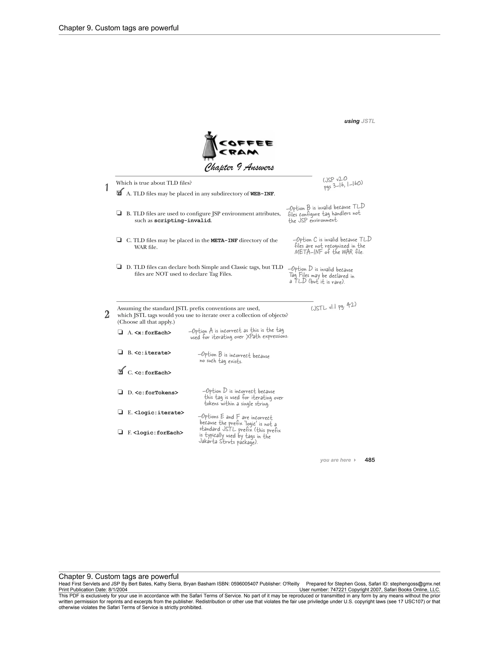 Chapter 9. Custom tags are powerful
Chapter 9. Custom tags are powerful
Head First Servlets and JSP By Bert Bates, Kathy Sierra, Bryan Basham ISBN: 0596005407 Publisher: O'Reilly Prepared for Stephen Goss, Safari ID: stephengoss@gmx.net
Print Publication Date: 8/1/2004 User number: 747221 Copyright 2007, Safari Books Online, LLC.
This PDF is exclusively for your use in accordance with the Safari Terms of Service. No part of it may be reproduced or transmitted in any form by any means without the prior
written permission for reprints and excerpts from the publisher. Redistribution or other use that violates the fair use priviledge under U.S. copyright laws (see 17 USC107) or that
otherwise violates the Safari Terms of Service is strictly prohibited.
 
