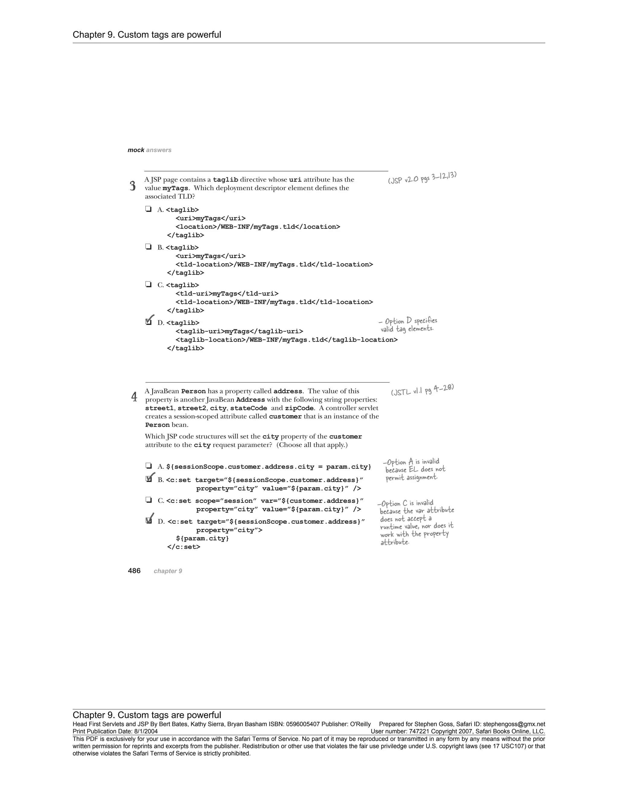 Chapter 9. Custom tags are powerful
Chapter 9. Custom tags are powerful
Head First Servlets and JSP By Bert Bates, Kathy Sierra, Bryan Basham ISBN: 0596005407 Publisher: O'Reilly Prepared for Stephen Goss, Safari ID: stephengoss@gmx.net
Print Publication Date: 8/1/2004 User number: 747221 Copyright 2007, Safari Books Online, LLC.
This PDF is exclusively for your use in accordance with the Safari Terms of Service. No part of it may be reproduced or transmitted in any form by any means without the prior
written permission for reprints and excerpts from the publisher. Redistribution or other use that violates the fair use priviledge under U.S. copyright laws (see 17 USC107) or that
otherwise violates the Safari Terms of Service is strictly prohibited.
 