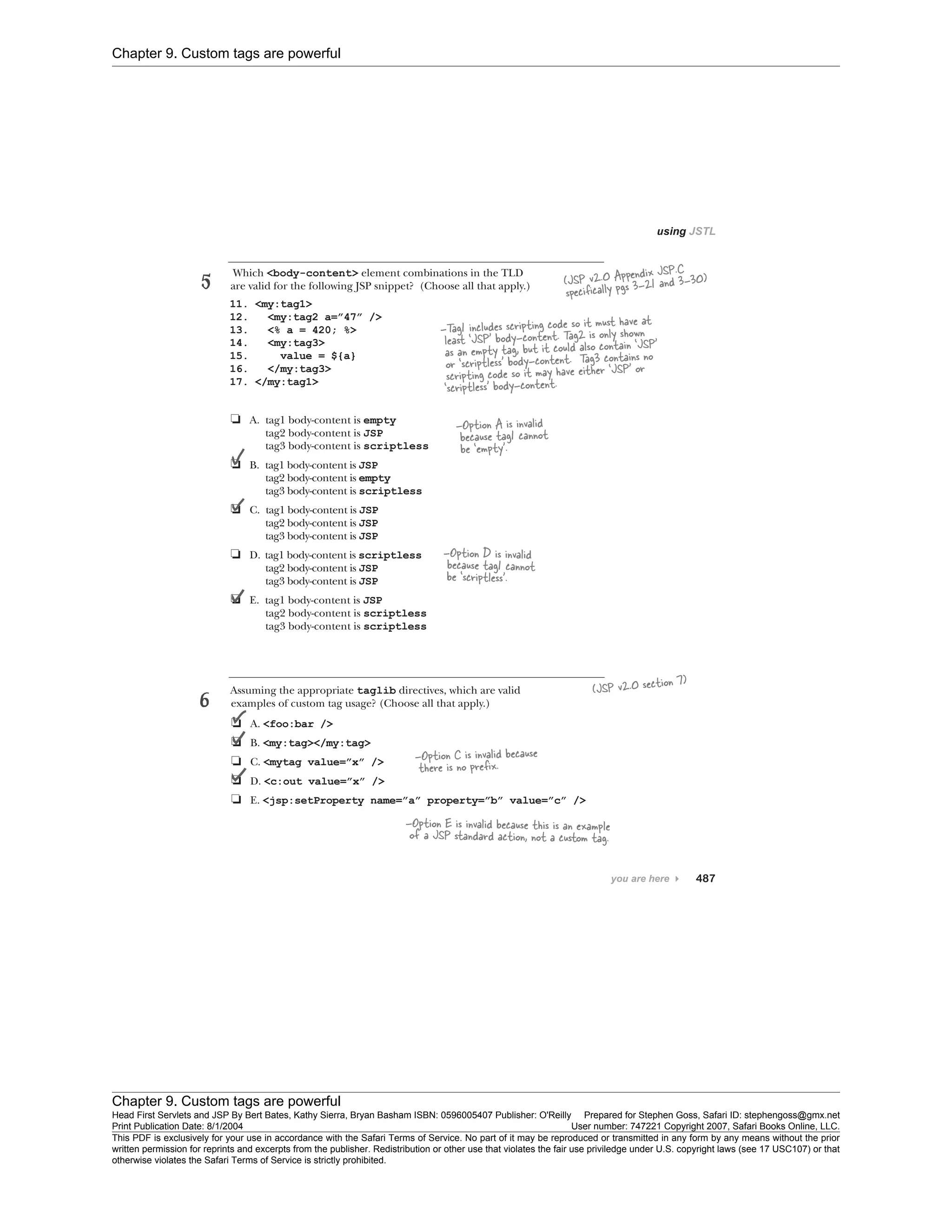 Chapter 9. Custom tags are powerful
Chapter 9. Custom tags are powerful
Head First Servlets and JSP By Bert Bates, Kathy Sierra, Bryan Basham ISBN: 0596005407 Publisher: O'Reilly Prepared for Stephen Goss, Safari ID: stephengoss@gmx.net
Print Publication Date: 8/1/2004 User number: 747221 Copyright 2007, Safari Books Online, LLC.
This PDF is exclusively for your use in accordance with the Safari Terms of Service. No part of it may be reproduced or transmitted in any form by any means without the prior
written permission for reprints and excerpts from the publisher. Redistribution or other use that violates the fair use priviledge under U.S. copyright laws (see 17 USC107) or that
otherwise violates the Safari Terms of Service is strictly prohibited.
 