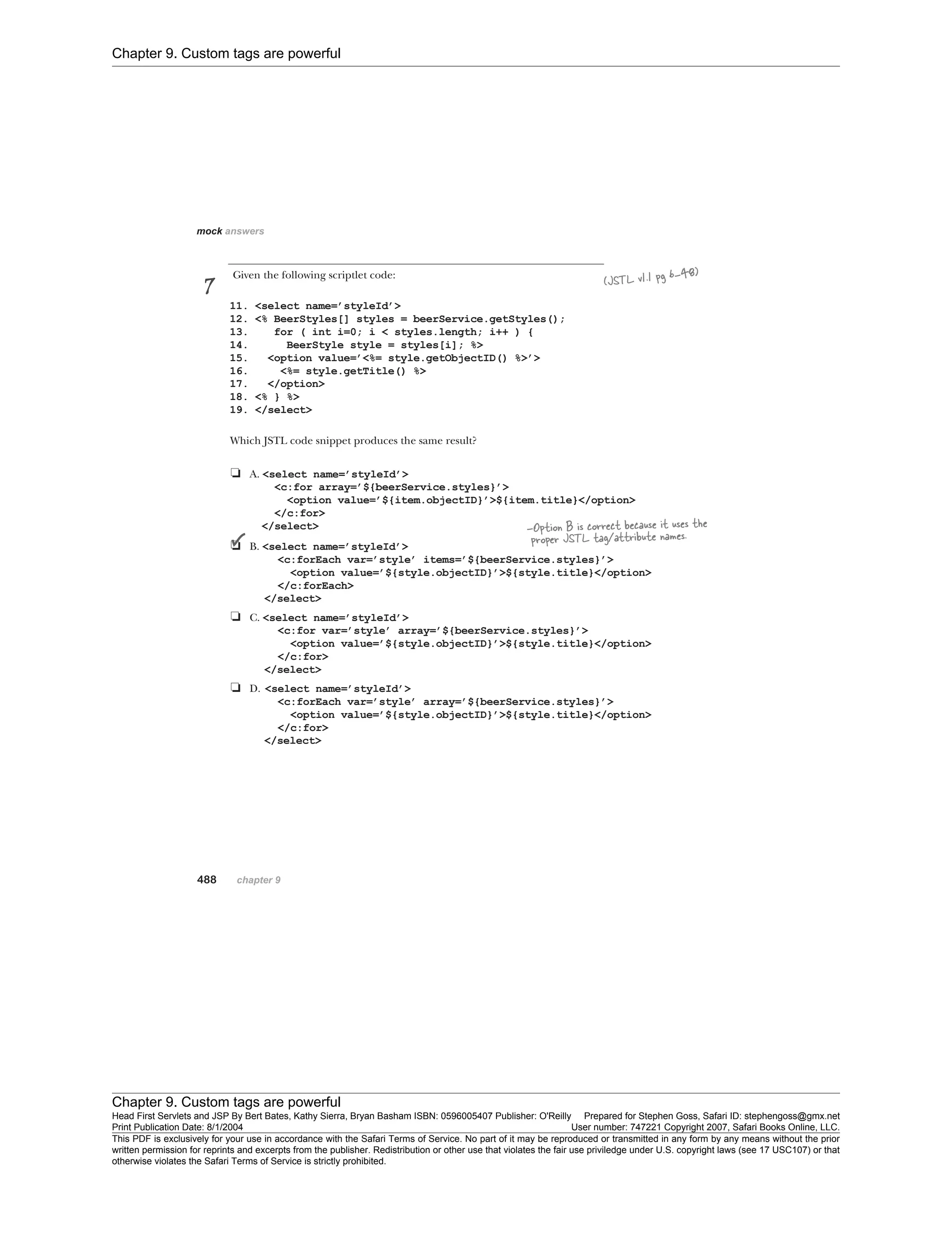 Chapter 9. Custom tags are powerful
Chapter 9. Custom tags are powerful
Head First Servlets and JSP By Bert Bates, Kathy Sierra, Bryan Basham ISBN: 0596005407 Publisher: O'Reilly Prepared for Stephen Goss, Safari ID: stephengoss@gmx.net
Print Publication Date: 8/1/2004 User number: 747221 Copyright 2007, Safari Books Online, LLC.
This PDF is exclusively for your use in accordance with the Safari Terms of Service. No part of it may be reproduced or transmitted in any form by any means without the prior
written permission for reprints and excerpts from the publisher. Redistribution or other use that violates the fair use priviledge under U.S. copyright laws (see 17 USC107) or that
otherwise violates the Safari Terms of Service is strictly prohibited.
 