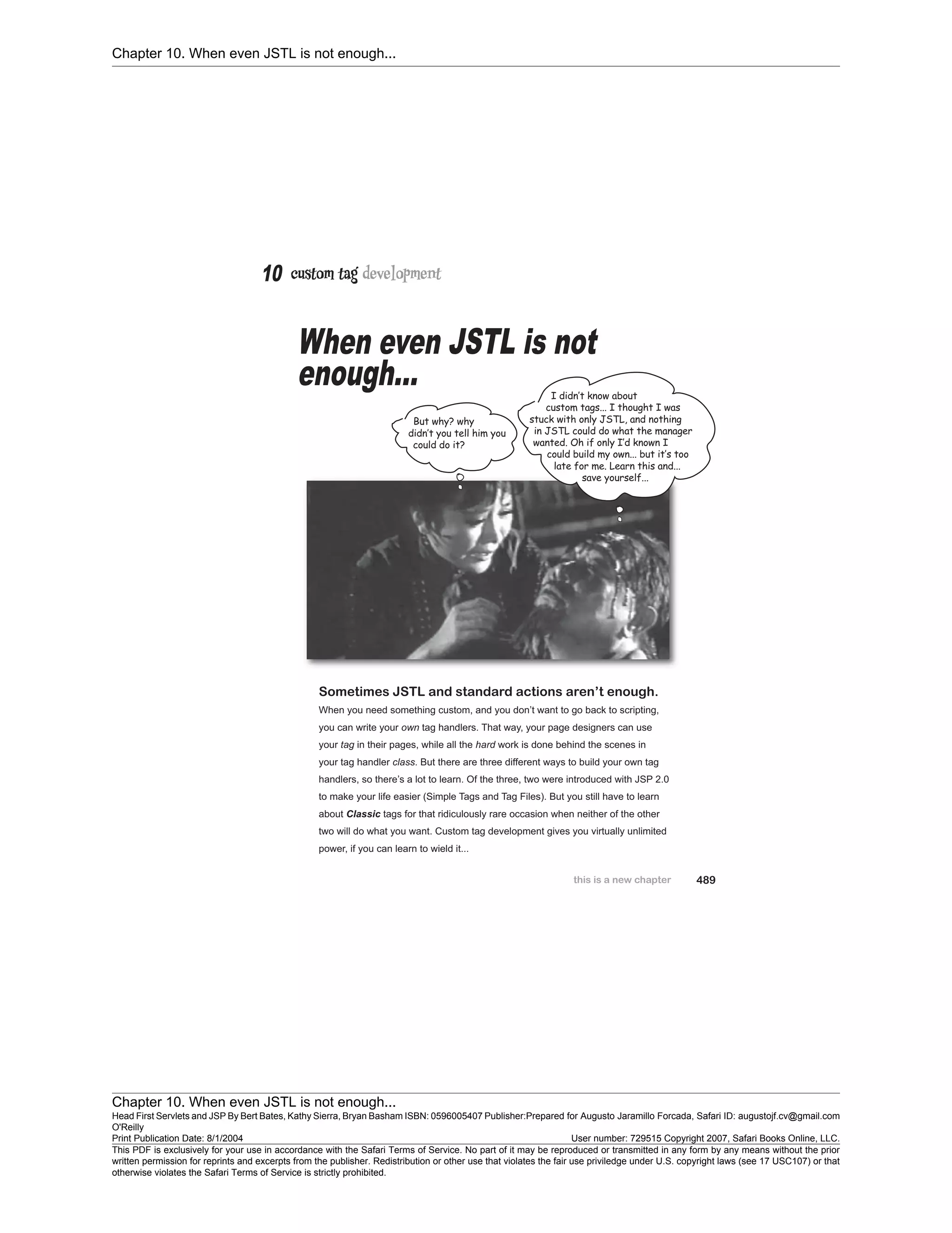 Chapter 10. When even JSTL is not enough...
Chapter 10. When even JSTL is not enough...
Head First Servlets and JSP By Bert Bates, Kathy Sierra, Bryan Basham ISBN: 0596005407 Publisher:
O'Reilly
Prepared for Augusto Jaramillo Forcada, Safari ID: augustojf.cv@gmail.com
Print Publication Date: 8/1/2004 User number: 729515 Copyright 2007, Safari Books Online, LLC.
This PDF is exclusively for your use in accordance with the Safari Terms of Service. No part of it may be reproduced or transmitted in any form by any means without the prior
written permission for reprints and excerpts from the publisher. Redistribution or other use that violates the fair use priviledge under U.S. copyright laws (see 17 USC107) or that
otherwise violates the Safari Terms of Service is strictly prohibited.
 
