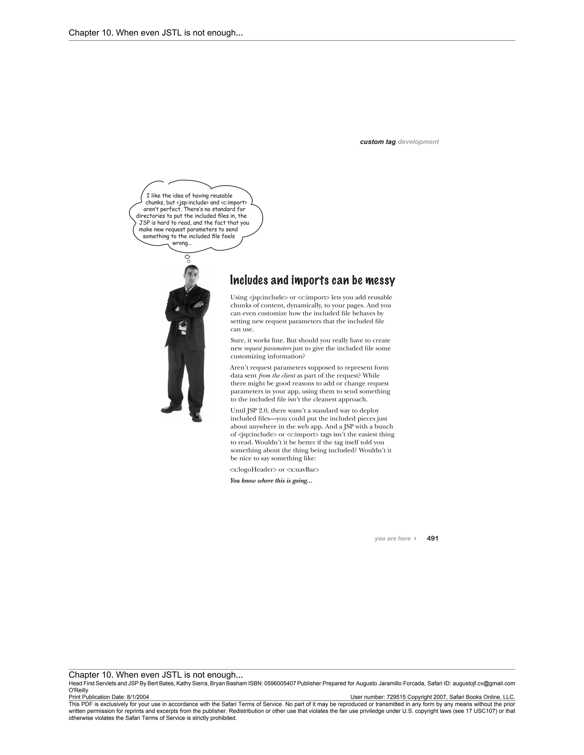 Chapter 10. When even JSTL is not enough...
Chapter 10. When even JSTL is not enough...
Head First Servlets and JSP By Bert Bates, Kathy Sierra, Bryan Basham ISBN: 0596005407 Publisher:
O'Reilly
Prepared for Augusto Jaramillo Forcada, Safari ID: augustojf.cv@gmail.com
Print Publication Date: 8/1/2004 User number: 729515 Copyright 2007, Safari Books Online, LLC.
This PDF is exclusively for your use in accordance with the Safari Terms of Service. No part of it may be reproduced or transmitted in any form by any means without the prior
written permission for reprints and excerpts from the publisher. Redistribution or other use that violates the fair use priviledge under U.S. copyright laws (see 17 USC107) or that
otherwise violates the Safari Terms of Service is strictly prohibited.
 