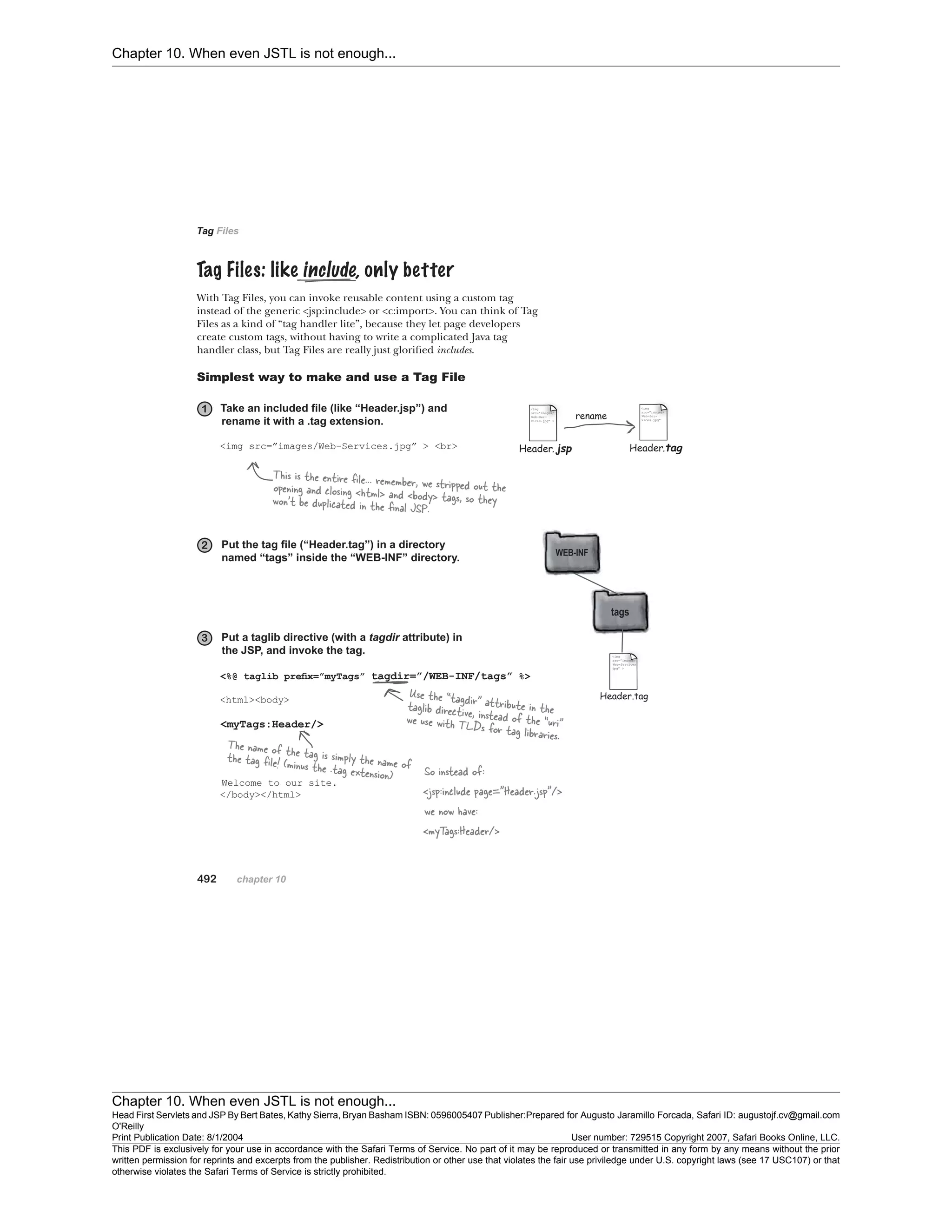 Chapter 10. When even JSTL is not enough...
Chapter 10. When even JSTL is not enough...
Head First Servlets and JSP By Bert Bates, Kathy Sierra, Bryan Basham ISBN: 0596005407 Publisher:
O'Reilly
Prepared for Augusto Jaramillo Forcada, Safari ID: augustojf.cv@gmail.com
Print Publication Date: 8/1/2004 User number: 729515 Copyright 2007, Safari Books Online, LLC.
This PDF is exclusively for your use in accordance with the Safari Terms of Service. No part of it may be reproduced or transmitted in any form by any means without the prior
written permission for reprints and excerpts from the publisher. Redistribution or other use that violates the fair use priviledge under U.S. copyright laws (see 17 USC107) or that
otherwise violates the Safari Terms of Service is strictly prohibited.
 