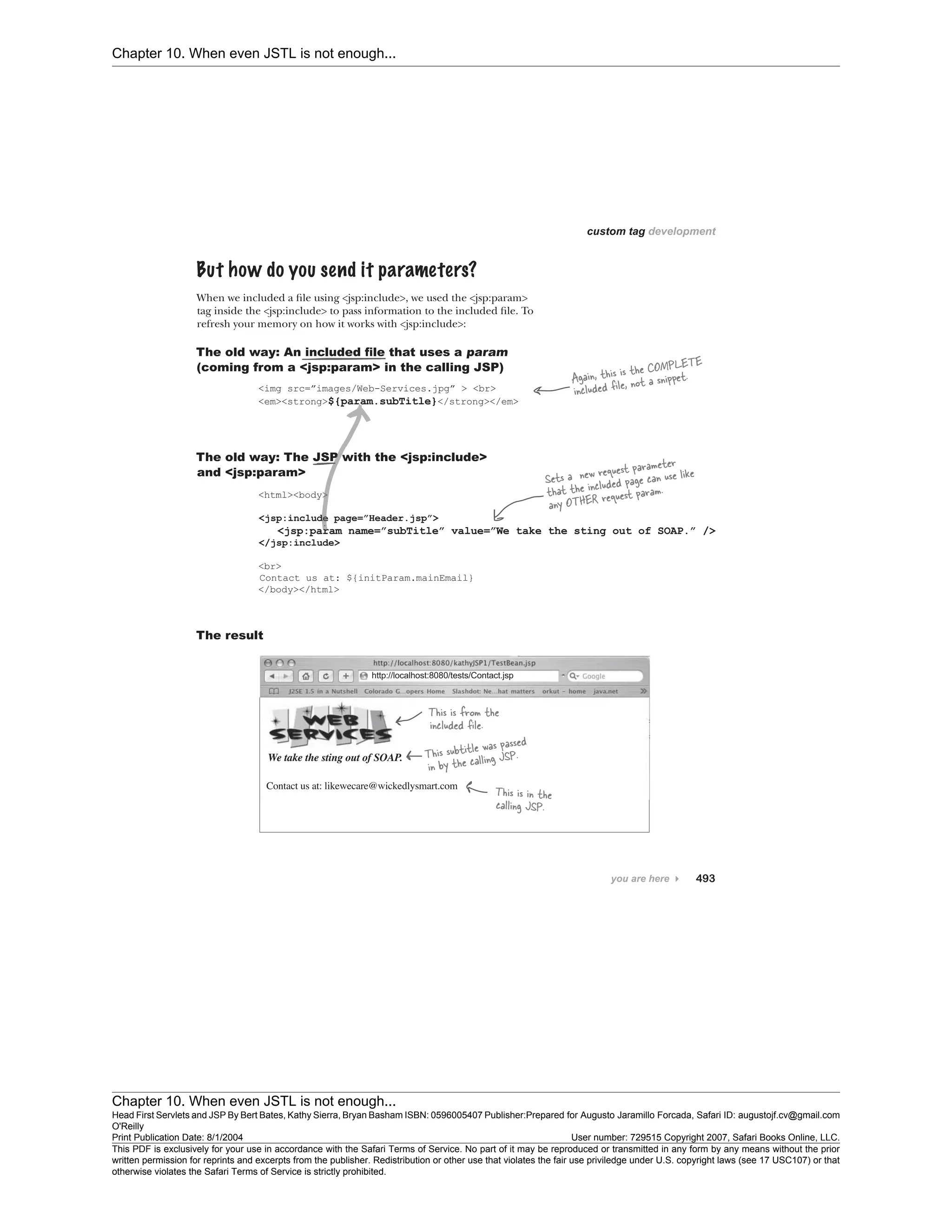 Chapter 10. When even JSTL is not enough...
Chapter 10. When even JSTL is not enough...
Head First Servlets and JSP By Bert Bates, Kathy Sierra, Bryan Basham ISBN: 0596005407 Publisher:
O'Reilly
Prepared for Augusto Jaramillo Forcada, Safari ID: augustojf.cv@gmail.com
Print Publication Date: 8/1/2004 User number: 729515 Copyright 2007, Safari Books Online, LLC.
This PDF is exclusively for your use in accordance with the Safari Terms of Service. No part of it may be reproduced or transmitted in any form by any means without the prior
written permission for reprints and excerpts from the publisher. Redistribution or other use that violates the fair use priviledge under U.S. copyright laws (see 17 USC107) or that
otherwise violates the Safari Terms of Service is strictly prohibited.
 