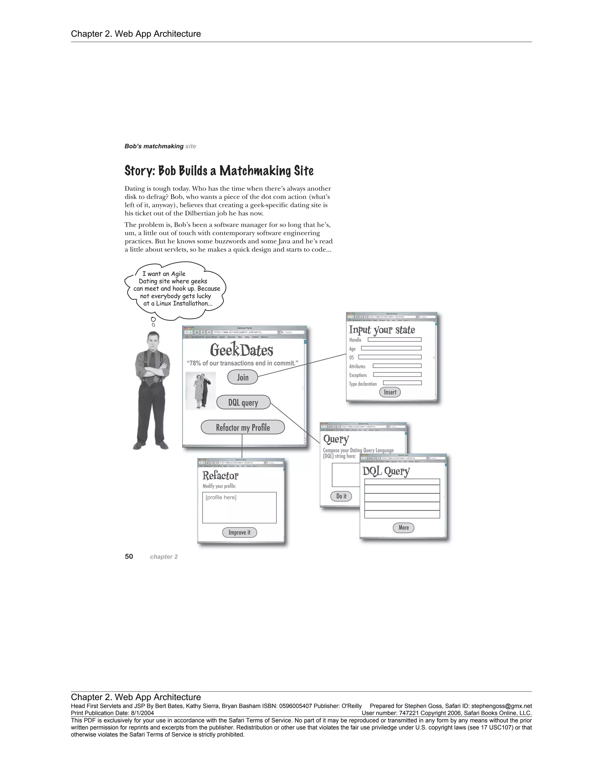Chapter 2. Web App Architecture
Chapter 2. Web App Architecture
Head First Servlets and JSP By Bert Bates, Kathy Sierra, Bryan Basham ISBN: 0596005407 Publisher: O'Reilly Prepared for Stephen Goss, Safari ID: stephengoss@gmx.net
Print Publication Date: 8/1/2004 User number: 747221 Copyright 2006, Safari Books Online, LLC.
This PDF is exclusively for your use in accordance with the Safari Terms of Service. No part of it may be reproduced or transmitted in any form by any means without the prior
written permission for reprints and excerpts from the publisher. Redistribution or other use that violates the fair use priviledge under U.S. copyright laws (see 17 USC107) or that
otherwise violates the Safari Terms of Service is strictly prohibited.
 