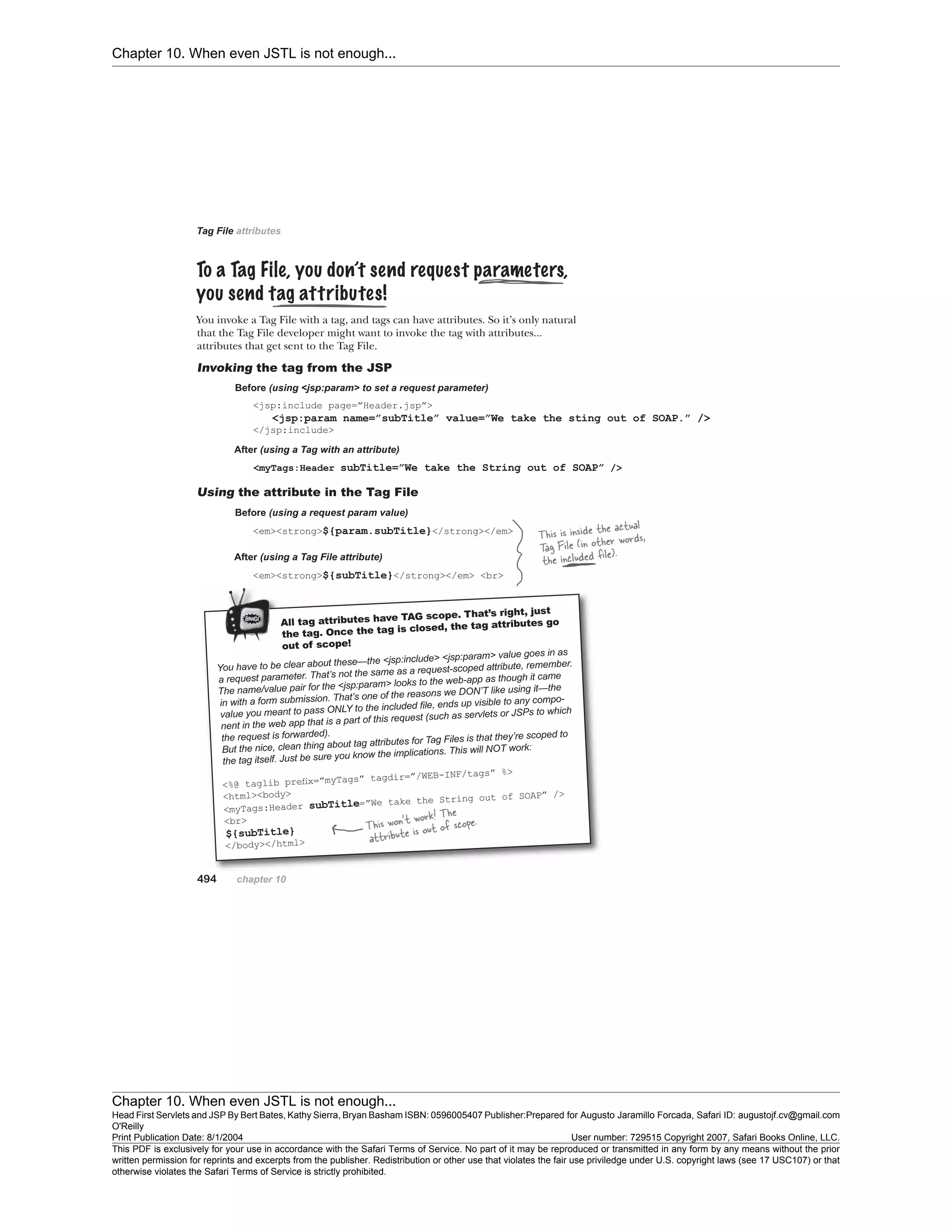Chapter 10. When even JSTL is not enough...
Chapter 10. When even JSTL is not enough...
Head First Servlets and JSP By Bert Bates, Kathy Sierra, Bryan Basham ISBN: 0596005407 Publisher:
O'Reilly
Prepared for Augusto Jaramillo Forcada, Safari ID: augustojf.cv@gmail.com
Print Publication Date: 8/1/2004 User number: 729515 Copyright 2007, Safari Books Online, LLC.
This PDF is exclusively for your use in accordance with the Safari Terms of Service. No part of it may be reproduced or transmitted in any form by any means without the prior
written permission for reprints and excerpts from the publisher. Redistribution or other use that violates the fair use priviledge under U.S. copyright laws (see 17 USC107) or that
otherwise violates the Safari Terms of Service is strictly prohibited.
 