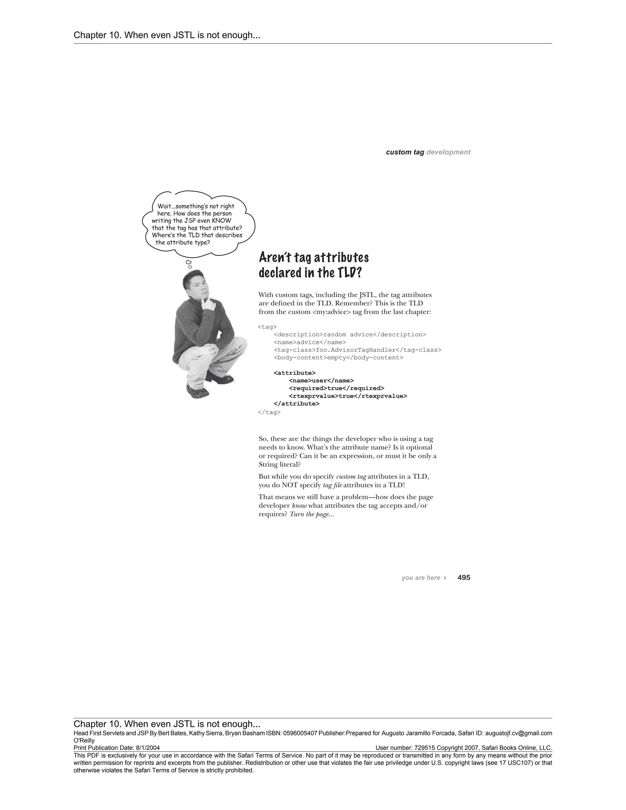 Chapter 10. When even JSTL is not enough...
Chapter 10. When even JSTL is not enough...
Head First Servlets and JSP By Bert Bates, Kathy Sierra, Bryan Basham ISBN: 0596005407 Publisher:
O'Reilly
Prepared for Augusto Jaramillo Forcada, Safari ID: augustojf.cv@gmail.com
Print Publication Date: 8/1/2004 User number: 729515 Copyright 2007, Safari Books Online, LLC.
This PDF is exclusively for your use in accordance with the Safari Terms of Service. No part of it may be reproduced or transmitted in any form by any means without the prior
written permission for reprints and excerpts from the publisher. Redistribution or other use that violates the fair use priviledge under U.S. copyright laws (see 17 USC107) or that
otherwise violates the Safari Terms of Service is strictly prohibited.
 