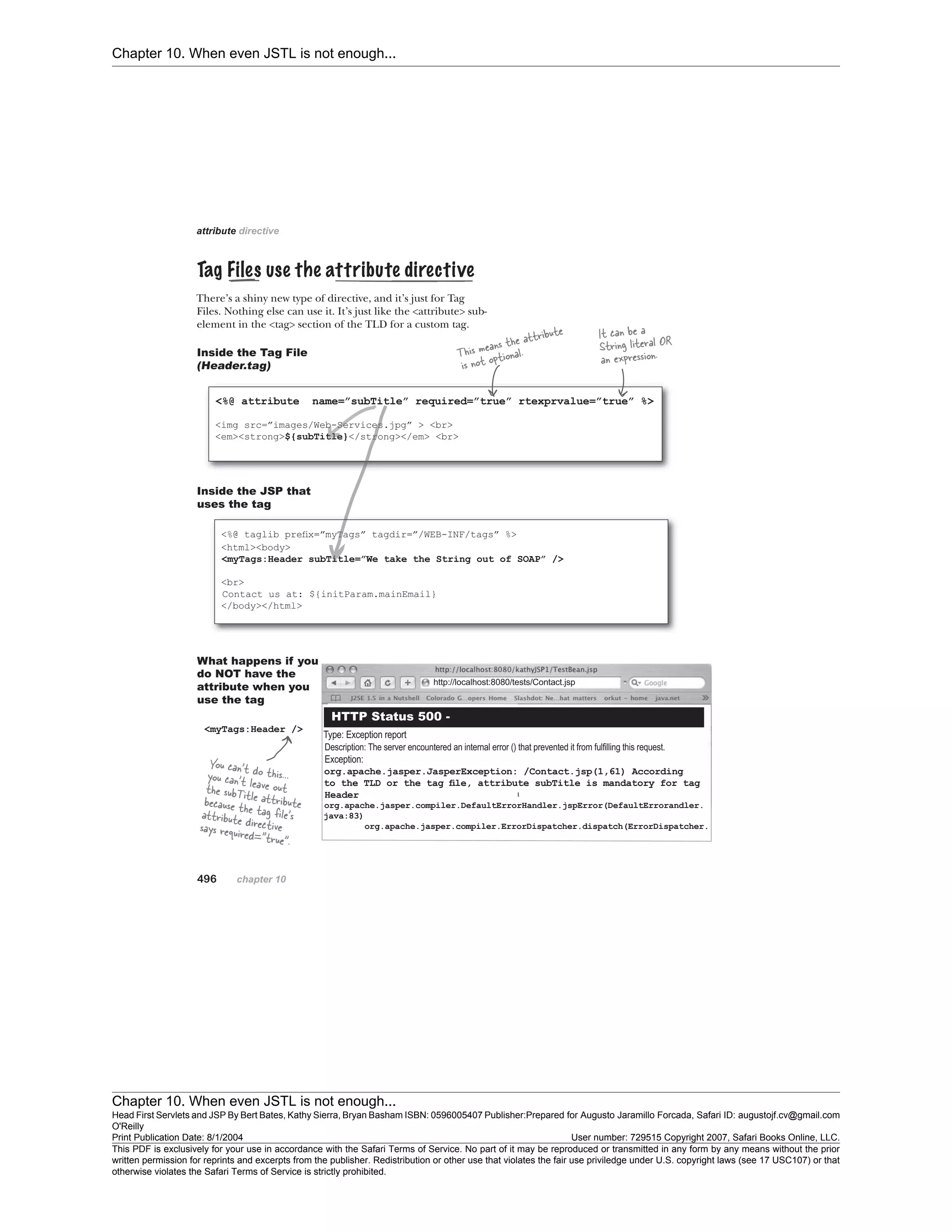 Chapter 10. When even JSTL is not enough...
Chapter 10. When even JSTL is not enough...
Head First Servlets and JSP By Bert Bates, Kathy Sierra, Bryan Basham ISBN: 0596005407 Publisher:
O'Reilly
Prepared for Augusto Jaramillo Forcada, Safari ID: augustojf.cv@gmail.com
Print Publication Date: 8/1/2004 User number: 729515 Copyright 2007, Safari Books Online, LLC.
This PDF is exclusively for your use in accordance with the Safari Terms of Service. No part of it may be reproduced or transmitted in any form by any means without the prior
written permission for reprints and excerpts from the publisher. Redistribution or other use that violates the fair use priviledge under U.S. copyright laws (see 17 USC107) or that
otherwise violates the Safari Terms of Service is strictly prohibited.
 
