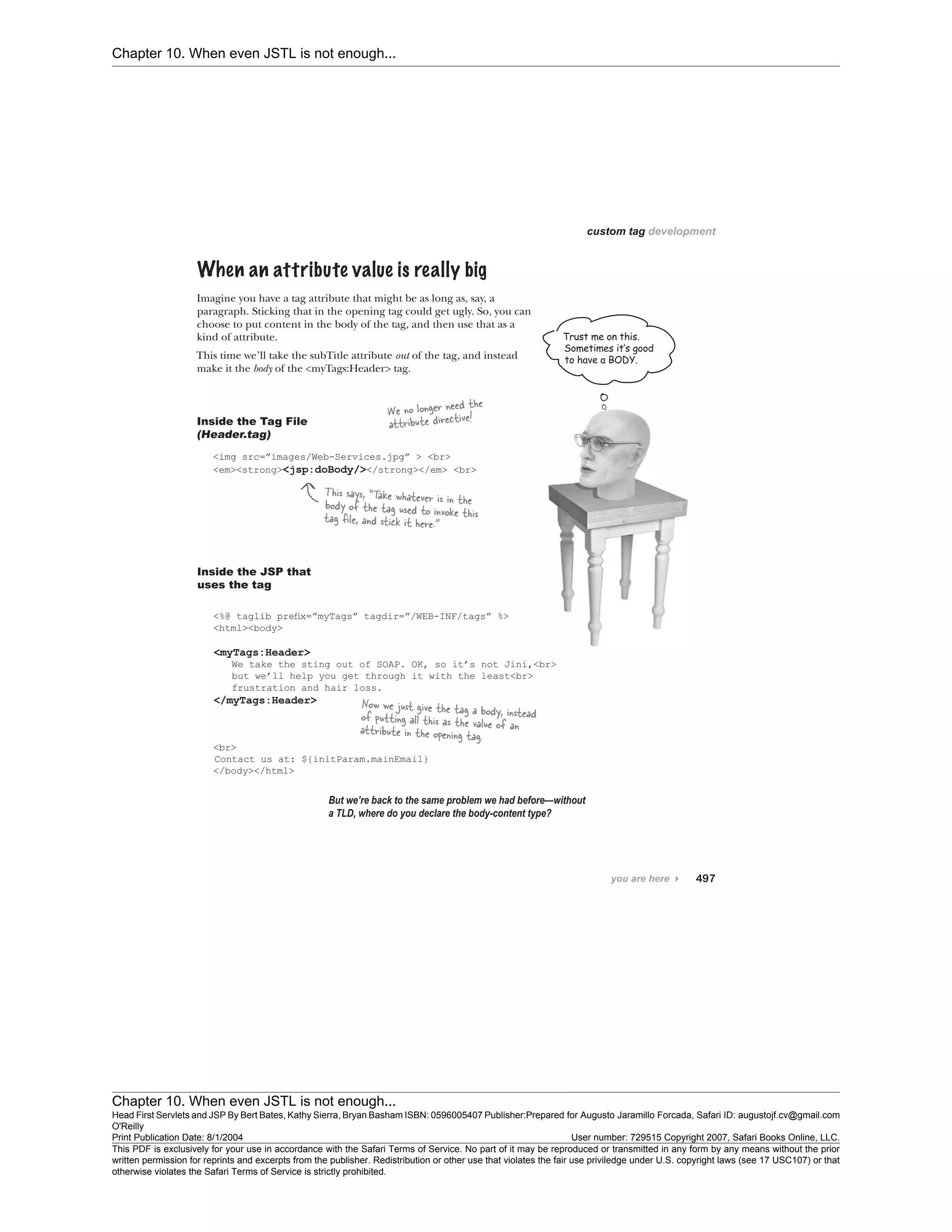 Chapter 10. When even JSTL is not enough...
Chapter 10. When even JSTL is not enough...
Head First Servlets and JSP By Bert Bates, Kathy Sierra, Bryan Basham ISBN: 0596005407 Publisher:
O'Reilly
Prepared for Augusto Jaramillo Forcada, Safari ID: augustojf.cv@gmail.com
Print Publication Date: 8/1/2004 User number: 729515 Copyright 2007, Safari Books Online, LLC.
This PDF is exclusively for your use in accordance with the Safari Terms of Service. No part of it may be reproduced or transmitted in any form by any means without the prior
written permission for reprints and excerpts from the publisher. Redistribution or other use that violates the fair use priviledge under U.S. copyright laws (see 17 USC107) or that
otherwise violates the Safari Terms of Service is strictly prohibited.
 