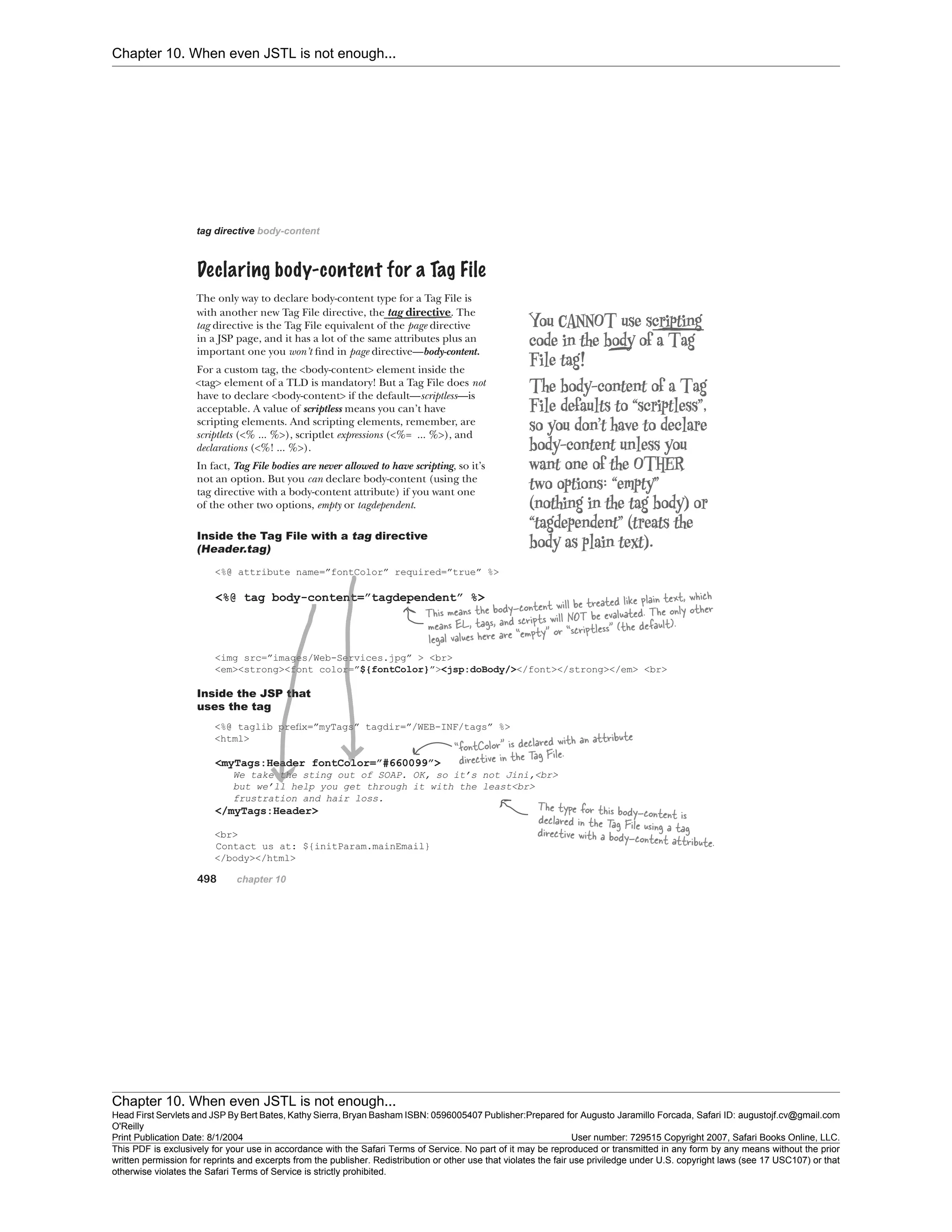 Chapter 10. When even JSTL is not enough...
Chapter 10. When even JSTL is not enough...
Head First Servlets and JSP By Bert Bates, Kathy Sierra, Bryan Basham ISBN: 0596005407 Publisher:
O'Reilly
Prepared for Augusto Jaramillo Forcada, Safari ID: augustojf.cv@gmail.com
Print Publication Date: 8/1/2004 User number: 729515 Copyright 2007, Safari Books Online, LLC.
This PDF is exclusively for your use in accordance with the Safari Terms of Service. No part of it may be reproduced or transmitted in any form by any means without the prior
written permission for reprints and excerpts from the publisher. Redistribution or other use that violates the fair use priviledge under U.S. copyright laws (see 17 USC107) or that
otherwise violates the Safari Terms of Service is strictly prohibited.
 