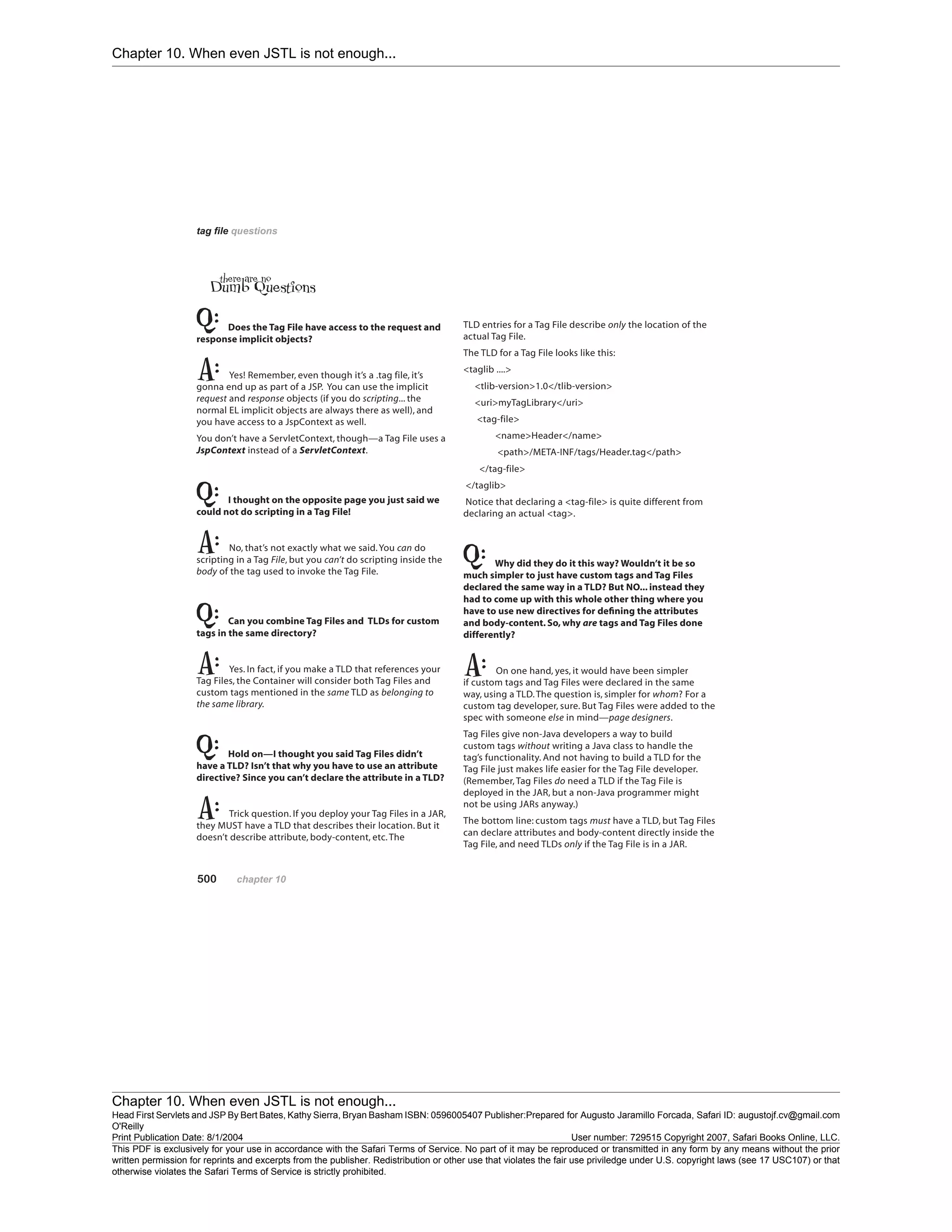 Chapter 10. When even JSTL is not enough...
Chapter 10. When even JSTL is not enough...
Head First Servlets and JSP By Bert Bates, Kathy Sierra, Bryan Basham ISBN: 0596005407 Publisher:
O'Reilly
Prepared for Augusto Jaramillo Forcada, Safari ID: augustojf.cv@gmail.com
Print Publication Date: 8/1/2004 User number: 729515 Copyright 2007, Safari Books Online, LLC.
This PDF is exclusively for your use in accordance with the Safari Terms of Service. No part of it may be reproduced or transmitted in any form by any means without the prior
written permission for reprints and excerpts from the publisher. Redistribution or other use that violates the fair use priviledge under U.S. copyright laws (see 17 USC107) or that
otherwise violates the Safari Terms of Service is strictly prohibited.
 