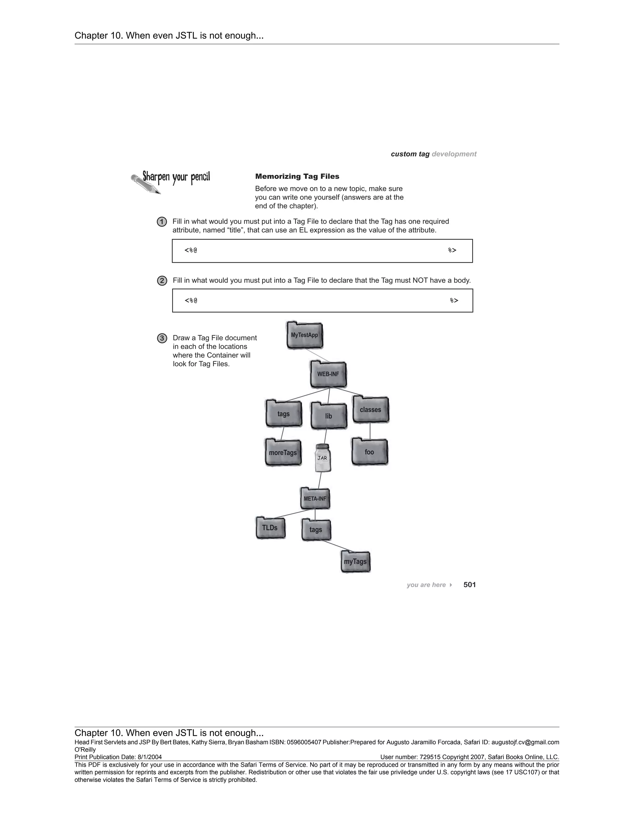 Chapter 10. When even JSTL is not enough...
Chapter 10. When even JSTL is not enough...
Head First Servlets and JSP By Bert Bates, Kathy Sierra, Bryan Basham ISBN: 0596005407 Publisher:
O'Reilly
Prepared for Augusto Jaramillo Forcada, Safari ID: augustojf.cv@gmail.com
Print Publication Date: 8/1/2004 User number: 729515 Copyright 2007, Safari Books Online, LLC.
This PDF is exclusively for your use in accordance with the Safari Terms of Service. No part of it may be reproduced or transmitted in any form by any means without the prior
written permission for reprints and excerpts from the publisher. Redistribution or other use that violates the fair use priviledge under U.S. copyright laws (see 17 USC107) or that
otherwise violates the Safari Terms of Service is strictly prohibited.
 