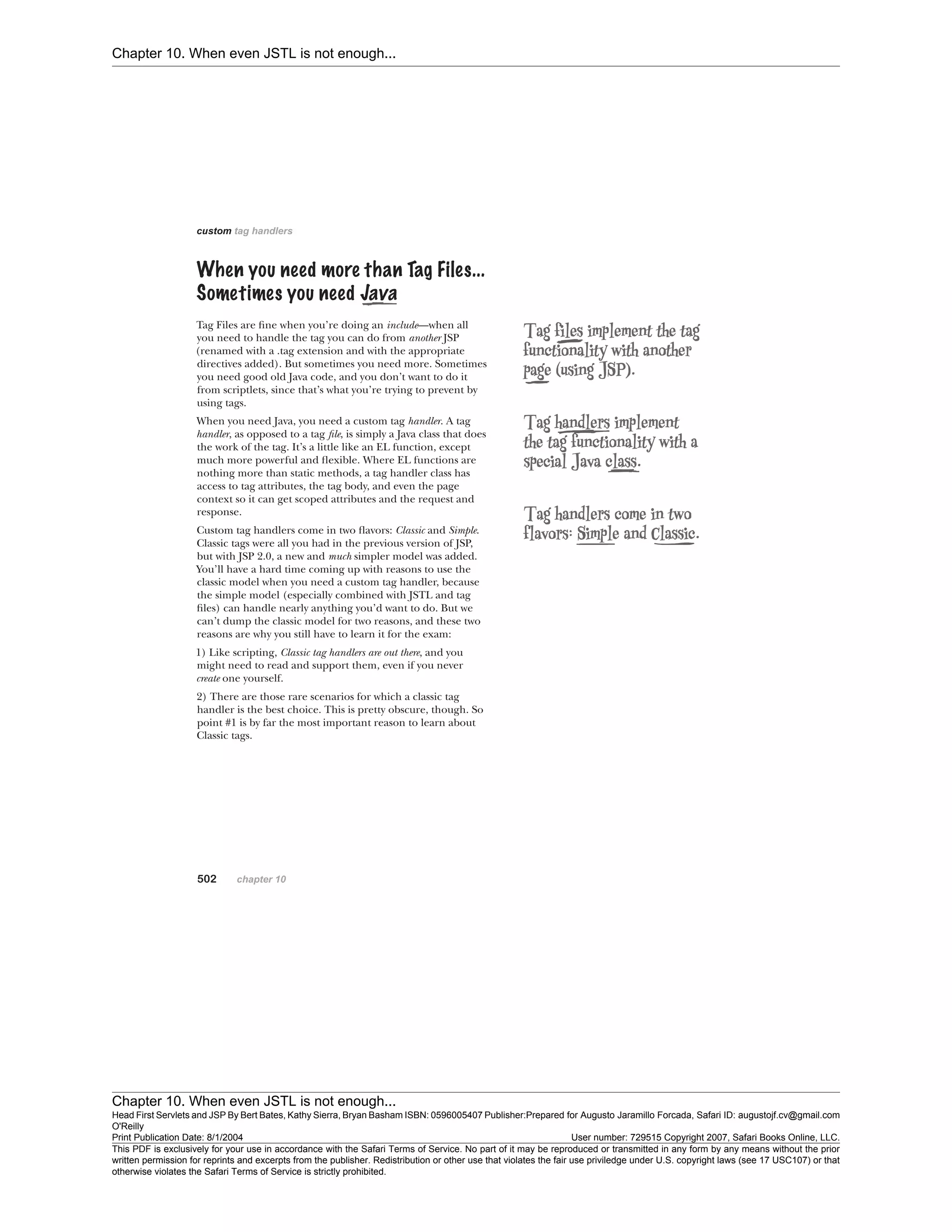 Chapter 10. When even JSTL is not enough...
Chapter 10. When even JSTL is not enough...
Head First Servlets and JSP By Bert Bates, Kathy Sierra, Bryan Basham ISBN: 0596005407 Publisher:
O'Reilly
Prepared for Augusto Jaramillo Forcada, Safari ID: augustojf.cv@gmail.com
Print Publication Date: 8/1/2004 User number: 729515 Copyright 2007, Safari Books Online, LLC.
This PDF is exclusively for your use in accordance with the Safari Terms of Service. No part of it may be reproduced or transmitted in any form by any means without the prior
written permission for reprints and excerpts from the publisher. Redistribution or other use that violates the fair use priviledge under U.S. copyright laws (see 17 USC107) or that
otherwise violates the Safari Terms of Service is strictly prohibited.
 