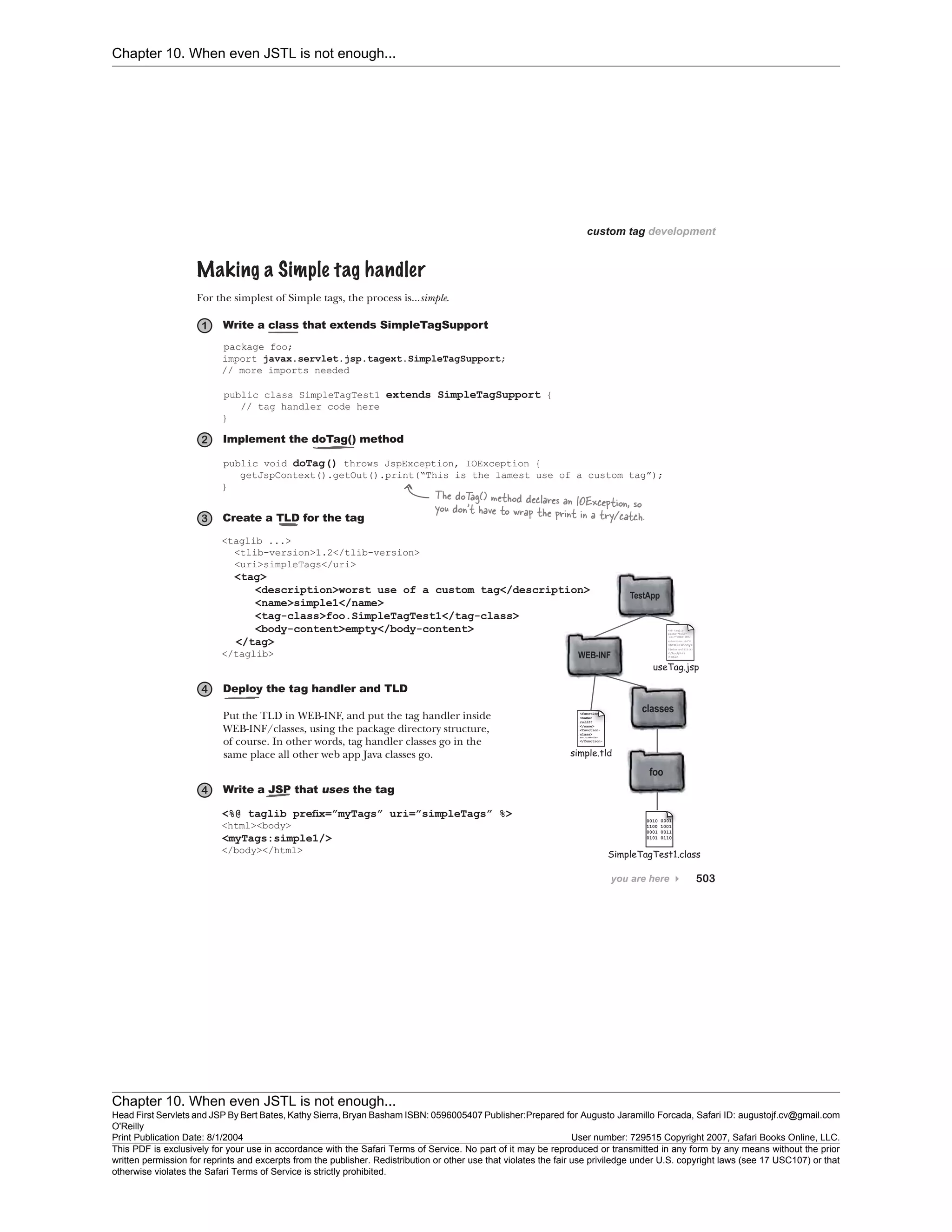 Chapter 10. When even JSTL is not enough...
Chapter 10. When even JSTL is not enough...
Head First Servlets and JSP By Bert Bates, Kathy Sierra, Bryan Basham ISBN: 0596005407 Publisher:
O'Reilly
Prepared for Augusto Jaramillo Forcada, Safari ID: augustojf.cv@gmail.com
Print Publication Date: 8/1/2004 User number: 729515 Copyright 2007, Safari Books Online, LLC.
This PDF is exclusively for your use in accordance with the Safari Terms of Service. No part of it may be reproduced or transmitted in any form by any means without the prior
written permission for reprints and excerpts from the publisher. Redistribution or other use that violates the fair use priviledge under U.S. copyright laws (see 17 USC107) or that
otherwise violates the Safari Terms of Service is strictly prohibited.
 