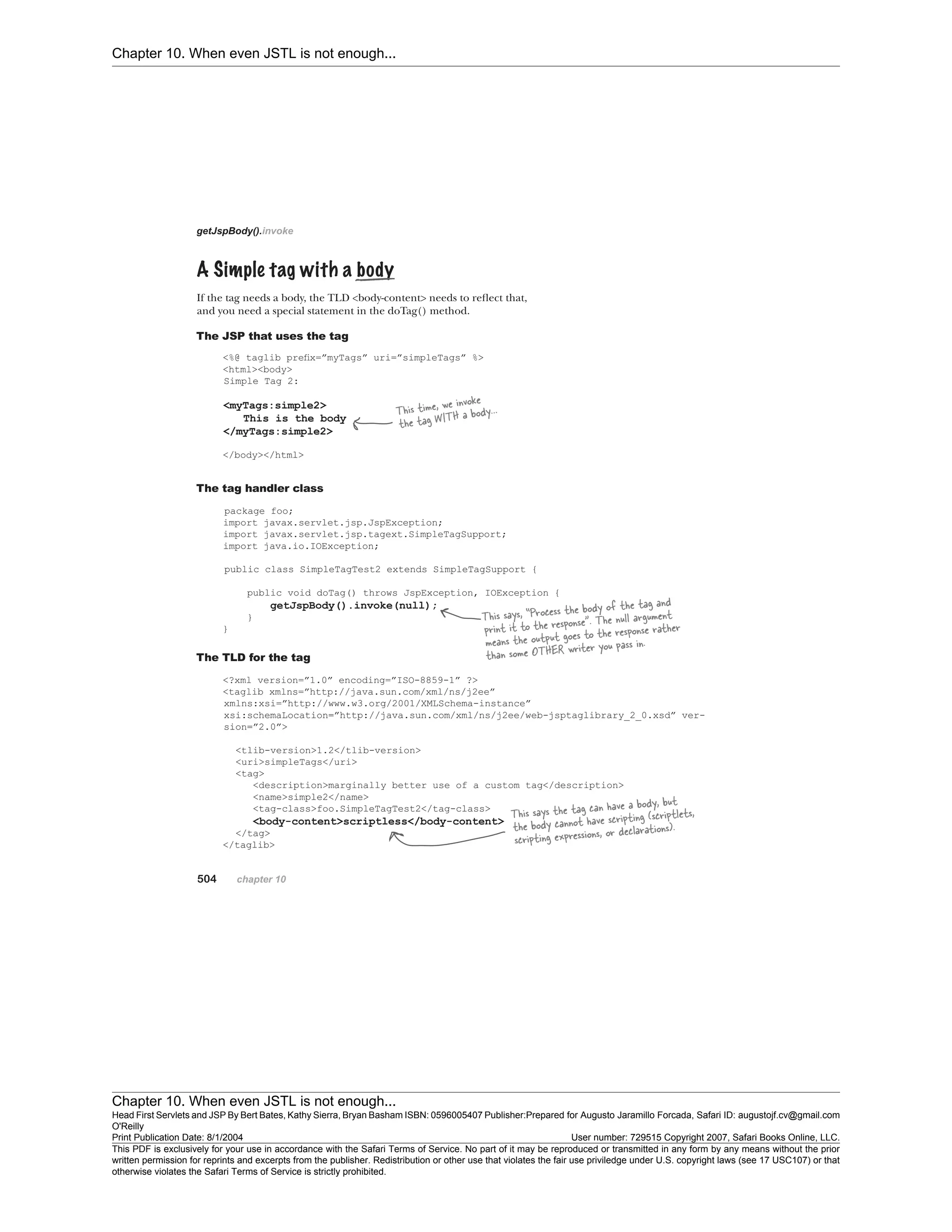 Chapter 10. When even JSTL is not enough...
Chapter 10. When even JSTL is not enough...
Head First Servlets and JSP By Bert Bates, Kathy Sierra, Bryan Basham ISBN: 0596005407 Publisher:
O'Reilly
Prepared for Augusto Jaramillo Forcada, Safari ID: augustojf.cv@gmail.com
Print Publication Date: 8/1/2004 User number: 729515 Copyright 2007, Safari Books Online, LLC.
This PDF is exclusively for your use in accordance with the Safari Terms of Service. No part of it may be reproduced or transmitted in any form by any means without the prior
written permission for reprints and excerpts from the publisher. Redistribution or other use that violates the fair use priviledge under U.S. copyright laws (see 17 USC107) or that
otherwise violates the Safari Terms of Service is strictly prohibited.
 