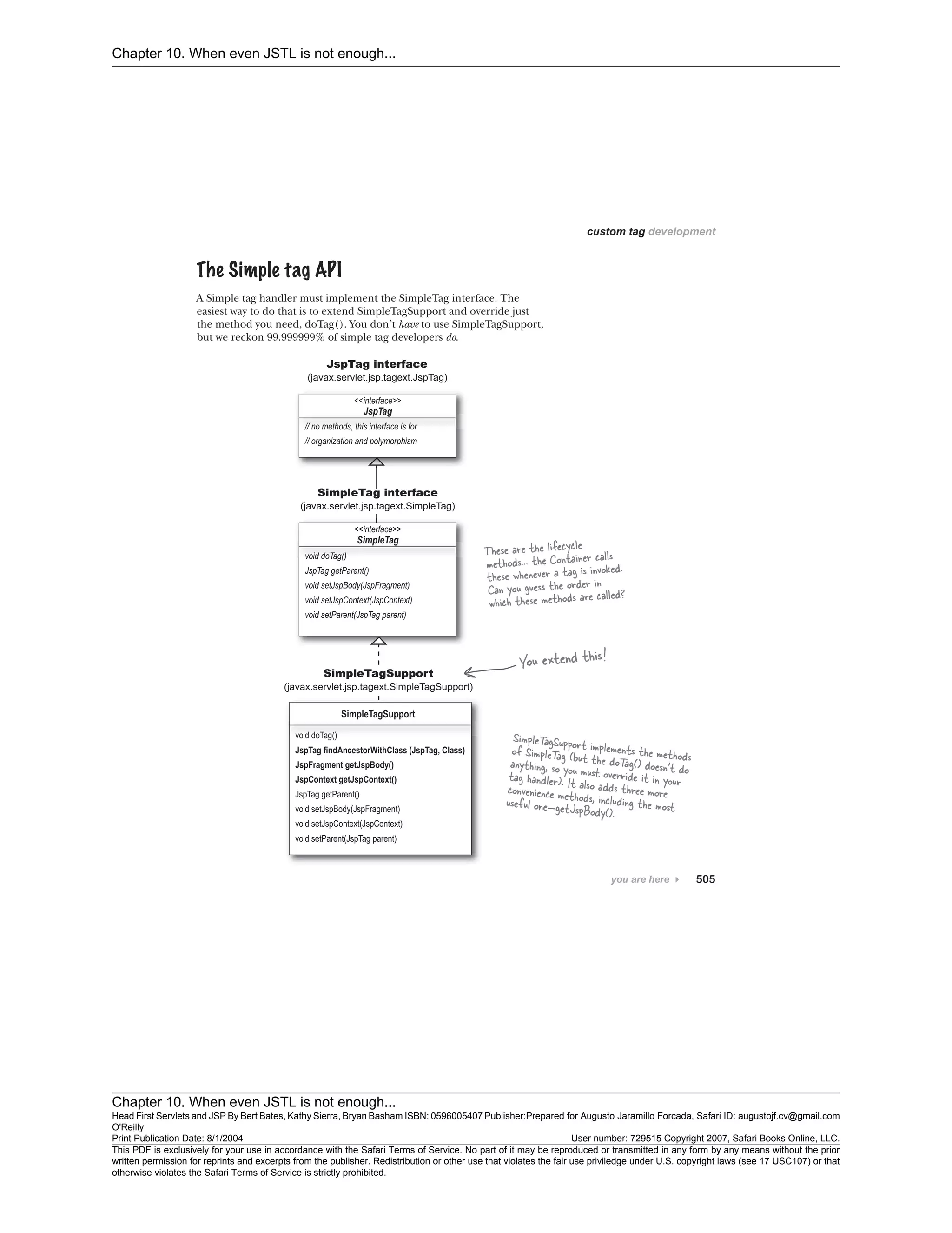 Chapter 10. When even JSTL is not enough...
Chapter 10. When even JSTL is not enough...
Head First Servlets and JSP By Bert Bates, Kathy Sierra, Bryan Basham ISBN: 0596005407 Publisher:
O'Reilly
Prepared for Augusto Jaramillo Forcada, Safari ID: augustojf.cv@gmail.com
Print Publication Date: 8/1/2004 User number: 729515 Copyright 2007, Safari Books Online, LLC.
This PDF is exclusively for your use in accordance with the Safari Terms of Service. No part of it may be reproduced or transmitted in any form by any means without the prior
written permission for reprints and excerpts from the publisher. Redistribution or other use that violates the fair use priviledge under U.S. copyright laws (see 17 USC107) or that
otherwise violates the Safari Terms of Service is strictly prohibited.
 