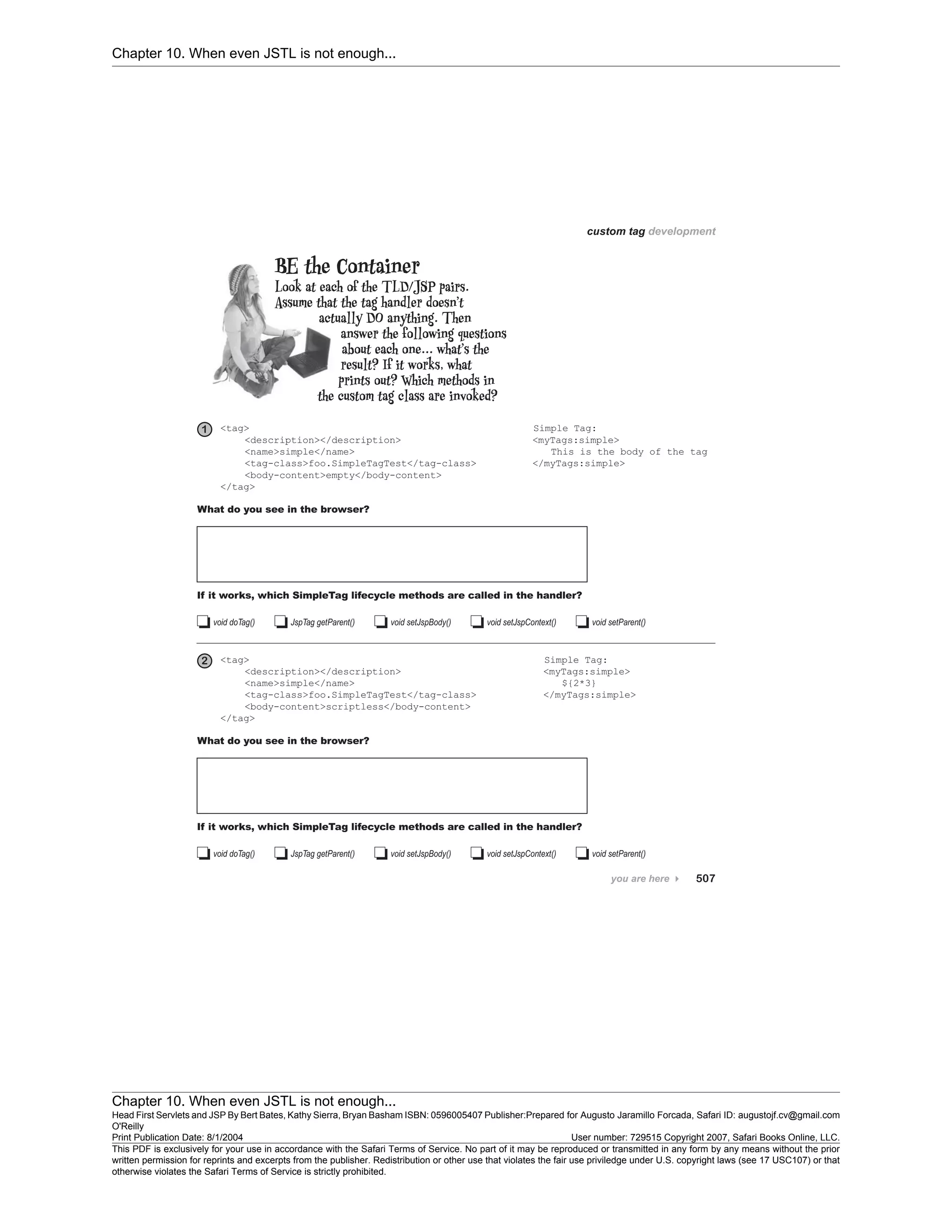 Chapter 10. When even JSTL is not enough...
Chapter 10. When even JSTL is not enough...
Head First Servlets and JSP By Bert Bates, Kathy Sierra, Bryan Basham ISBN: 0596005407 Publisher:
O'Reilly
Prepared for Augusto Jaramillo Forcada, Safari ID: augustojf.cv@gmail.com
Print Publication Date: 8/1/2004 User number: 729515 Copyright 2007, Safari Books Online, LLC.
This PDF is exclusively for your use in accordance with the Safari Terms of Service. No part of it may be reproduced or transmitted in any form by any means without the prior
written permission for reprints and excerpts from the publisher. Redistribution or other use that violates the fair use priviledge under U.S. copyright laws (see 17 USC107) or that
otherwise violates the Safari Terms of Service is strictly prohibited.
 