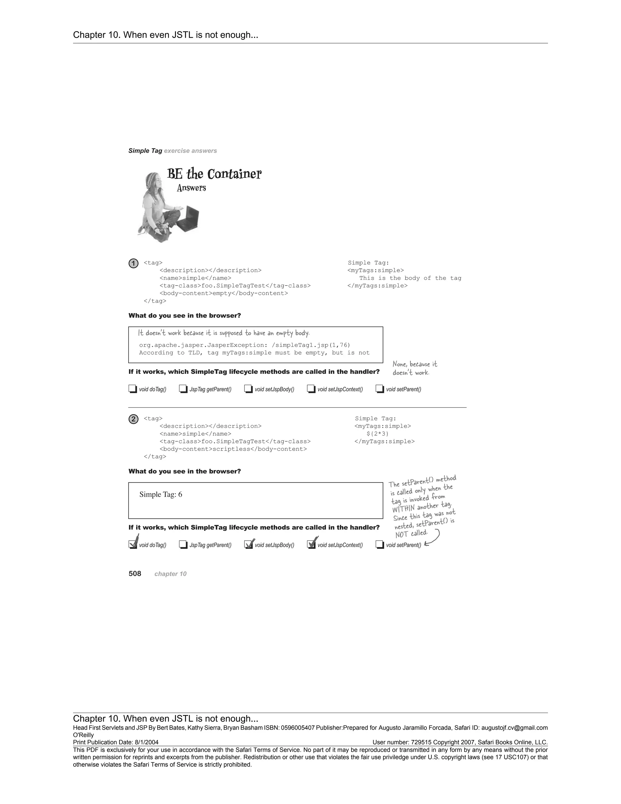 Chapter 10. When even JSTL is not enough...
Chapter 10. When even JSTL is not enough...
Head First Servlets and JSP By Bert Bates, Kathy Sierra, Bryan Basham ISBN: 0596005407 Publisher:
O'Reilly
Prepared for Augusto Jaramillo Forcada, Safari ID: augustojf.cv@gmail.com
Print Publication Date: 8/1/2004 User number: 729515 Copyright 2007, Safari Books Online, LLC.
This PDF is exclusively for your use in accordance with the Safari Terms of Service. No part of it may be reproduced or transmitted in any form by any means without the prior
written permission for reprints and excerpts from the publisher. Redistribution or other use that violates the fair use priviledge under U.S. copyright laws (see 17 USC107) or that
otherwise violates the Safari Terms of Service is strictly prohibited.
 