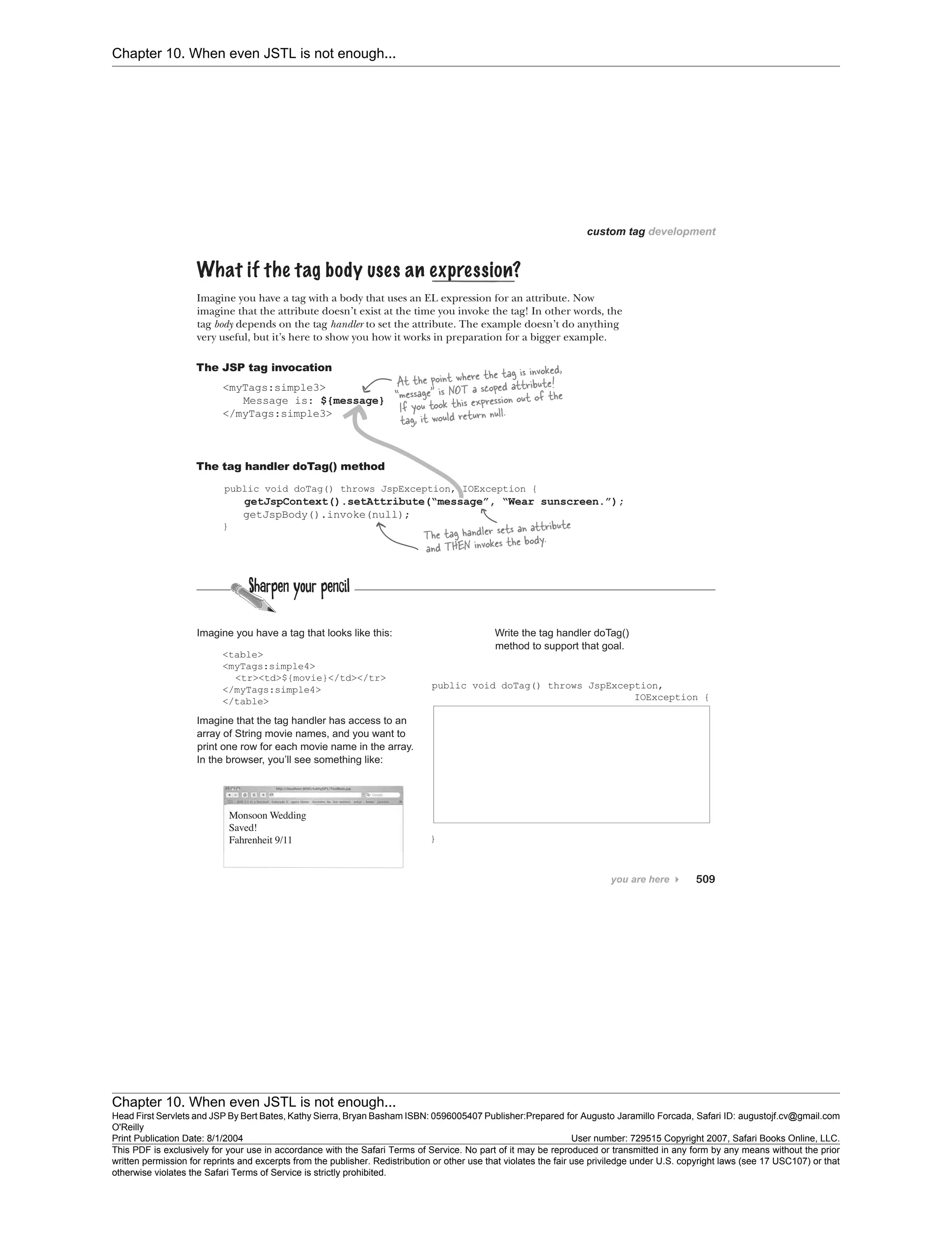Chapter 10. When even JSTL is not enough...
Chapter 10. When even JSTL is not enough...
Head First Servlets and JSP By Bert Bates, Kathy Sierra, Bryan Basham ISBN: 0596005407 Publisher:
O'Reilly
Prepared for Augusto Jaramillo Forcada, Safari ID: augustojf.cv@gmail.com
Print Publication Date: 8/1/2004 User number: 729515 Copyright 2007, Safari Books Online, LLC.
This PDF is exclusively for your use in accordance with the Safari Terms of Service. No part of it may be reproduced or transmitted in any form by any means without the prior
written permission for reprints and excerpts from the publisher. Redistribution or other use that violates the fair use priviledge under U.S. copyright laws (see 17 USC107) or that
otherwise violates the Safari Terms of Service is strictly prohibited.
 