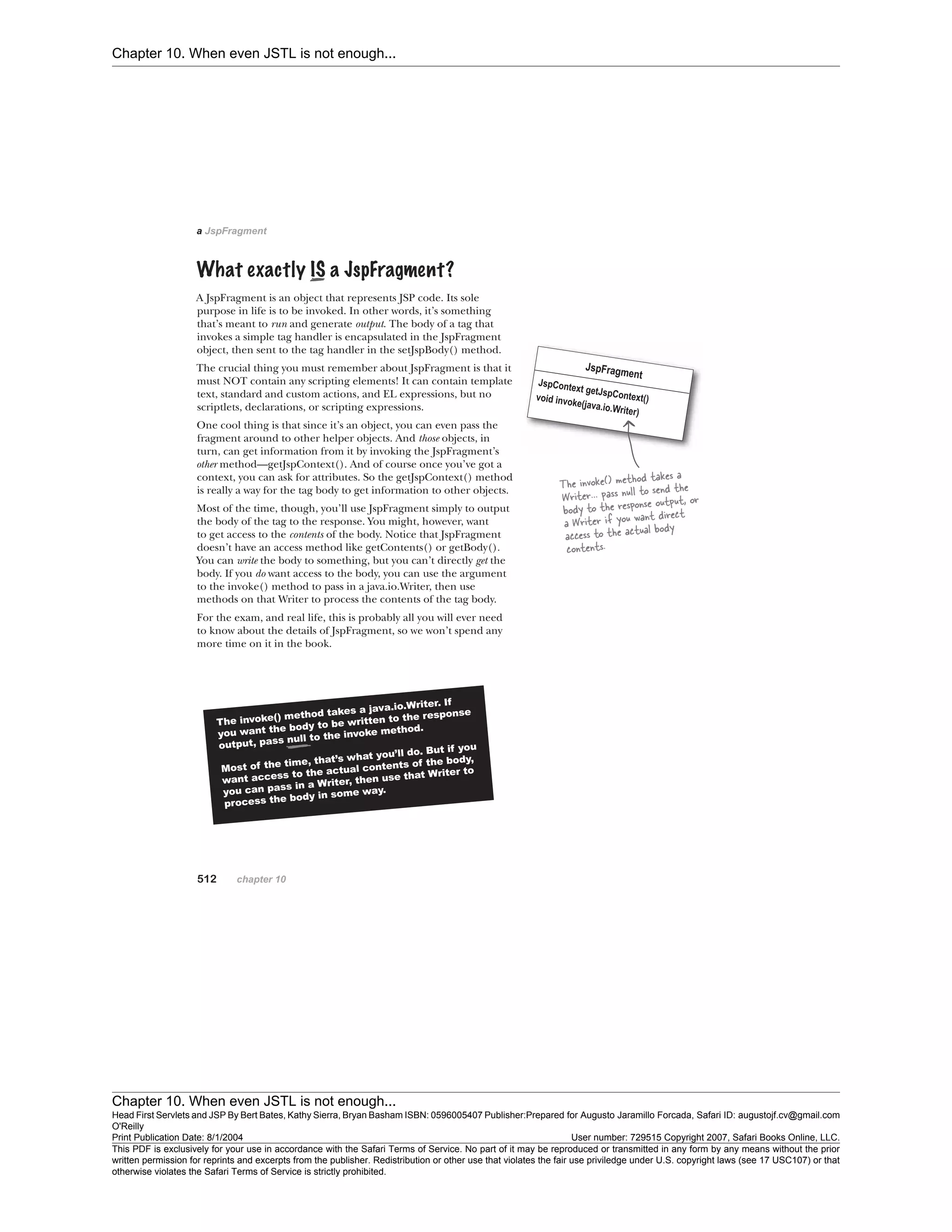 Chapter 10. When even JSTL is not enough...
Chapter 10. When even JSTL is not enough...
Head First Servlets and JSP By Bert Bates, Kathy Sierra, Bryan Basham ISBN: 0596005407 Publisher:
O'Reilly
Prepared for Augusto Jaramillo Forcada, Safari ID: augustojf.cv@gmail.com
Print Publication Date: 8/1/2004 User number: 729515 Copyright 2007, Safari Books Online, LLC.
This PDF is exclusively for your use in accordance with the Safari Terms of Service. No part of it may be reproduced or transmitted in any form by any means without the prior
written permission for reprints and excerpts from the publisher. Redistribution or other use that violates the fair use priviledge under U.S. copyright laws (see 17 USC107) or that
otherwise violates the Safari Terms of Service is strictly prohibited.
 