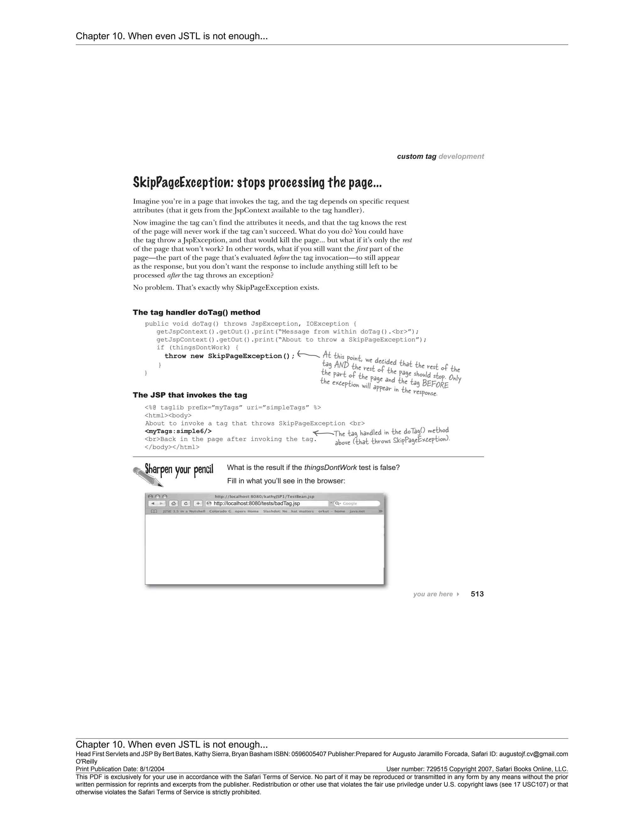 Chapter 10. When even JSTL is not enough...
Chapter 10. When even JSTL is not enough...
Head First Servlets and JSP By Bert Bates, Kathy Sierra, Bryan Basham ISBN: 0596005407 Publisher:
O'Reilly
Prepared for Augusto Jaramillo Forcada, Safari ID: augustojf.cv@gmail.com
Print Publication Date: 8/1/2004 User number: 729515 Copyright 2007, Safari Books Online, LLC.
This PDF is exclusively for your use in accordance with the Safari Terms of Service. No part of it may be reproduced or transmitted in any form by any means without the prior
written permission for reprints and excerpts from the publisher. Redistribution or other use that violates the fair use priviledge under U.S. copyright laws (see 17 USC107) or that
otherwise violates the Safari Terms of Service is strictly prohibited.
 