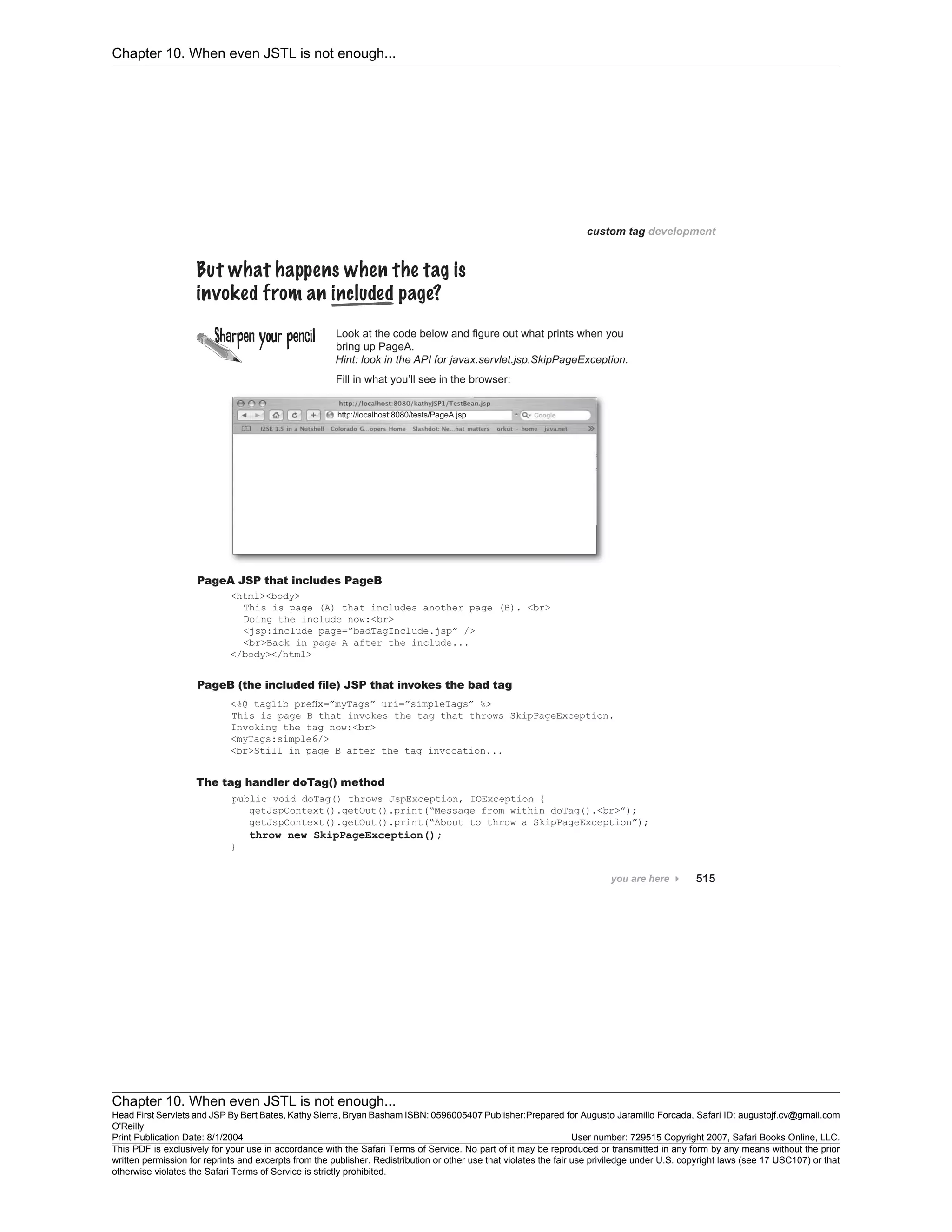 Chapter 10. When even JSTL is not enough...
Chapter 10. When even JSTL is not enough...
Head First Servlets and JSP By Bert Bates, Kathy Sierra, Bryan Basham ISBN: 0596005407 Publisher:
O'Reilly
Prepared for Augusto Jaramillo Forcada, Safari ID: augustojf.cv@gmail.com
Print Publication Date: 8/1/2004 User number: 729515 Copyright 2007, Safari Books Online, LLC.
This PDF is exclusively for your use in accordance with the Safari Terms of Service. No part of it may be reproduced or transmitted in any form by any means without the prior
written permission for reprints and excerpts from the publisher. Redistribution or other use that violates the fair use priviledge under U.S. copyright laws (see 17 USC107) or that
otherwise violates the Safari Terms of Service is strictly prohibited.
 